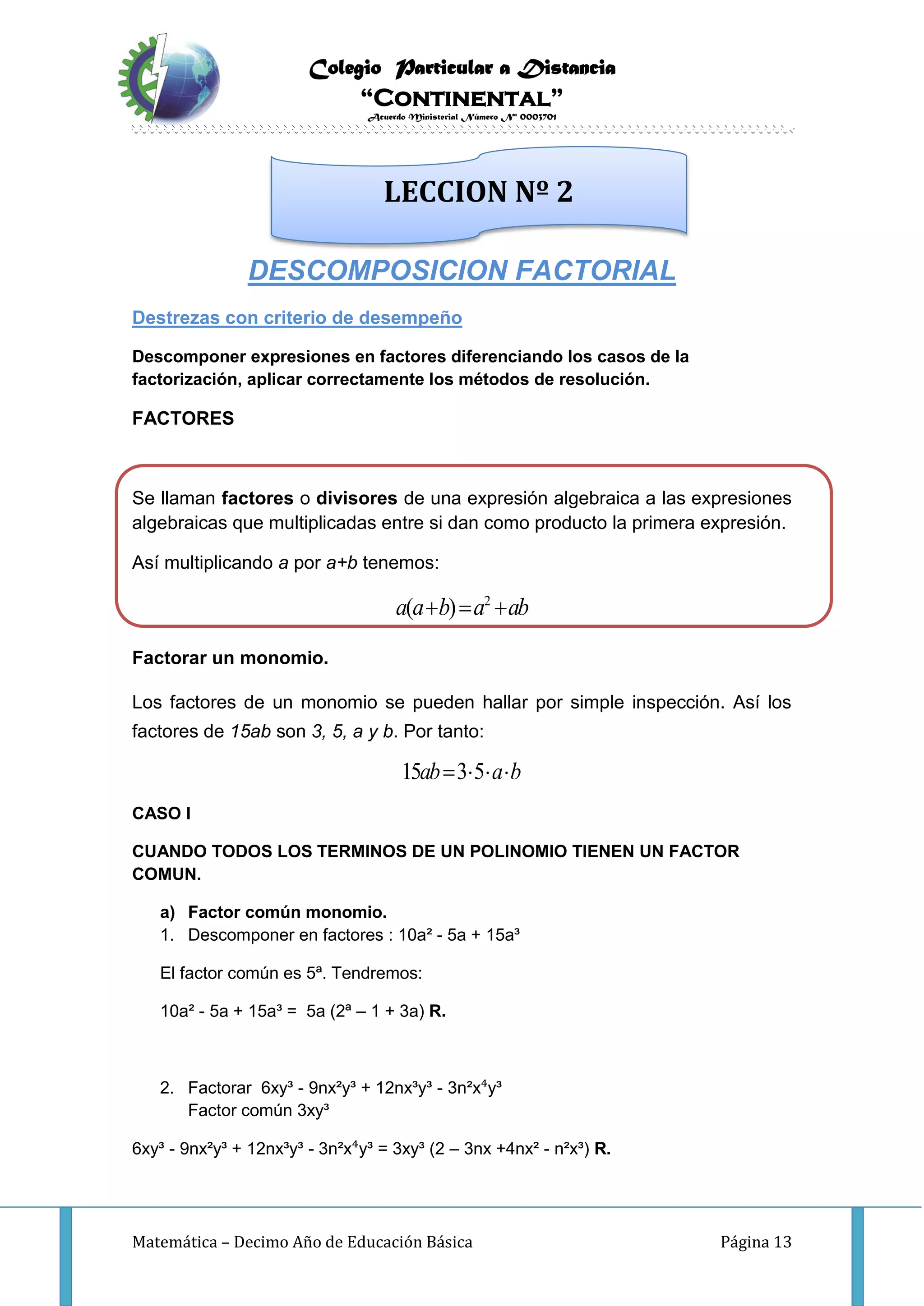 Colegio Particular a Distancia
“Continental”
Acuerdo Ministerial Número Nº 0003701
Matemática – Decimo Año de Educación Básica Página 13
DESCOMPOSICION FACTORIAL
Destrezas con criterio de desempeño
Descomponer expresiones en factores diferenciando los casos de la
factorización, aplicar correctamente los métodos de resolución.
FACTORES
Se llaman factores o divisores de una expresión algebraica a las expresiones
algebraicas que multiplicadas entre si dan como producto la primera expresión.
Así multiplicando a por a+b tenemos:
2
( )a a b a ab  
Factorar un monomio.
Los factores de un monomio se pueden hallar por simple inspección. Así los
factores de 15ab son 3, 5, a y b. Por tanto:
15 3 5ab a b   
CASO I
CUANDO TODOS LOS TERMINOS DE UN POLINOMIO TIENEN UN FACTOR
COMUN.
a) Factor común monomio.
1. Descomponer en factores : 10a² - 5a + 15a³
El factor común es 5ª. Tendremos:
10a² - 5a + 15a³ = 5a (2ª – 1 + 3a) R.
2. Factorar 6xy³ - 9nx²y³ + 12nx³y³ - 3n²x⁴y³
Factor común 3xy³
6xy³ - 9nx²y³ + 12nx³y³ - 3n²x⁴y³ = 3xy³ (2 – 3nx +4nx² - n²x³) R.
LECCION Nº 2
 