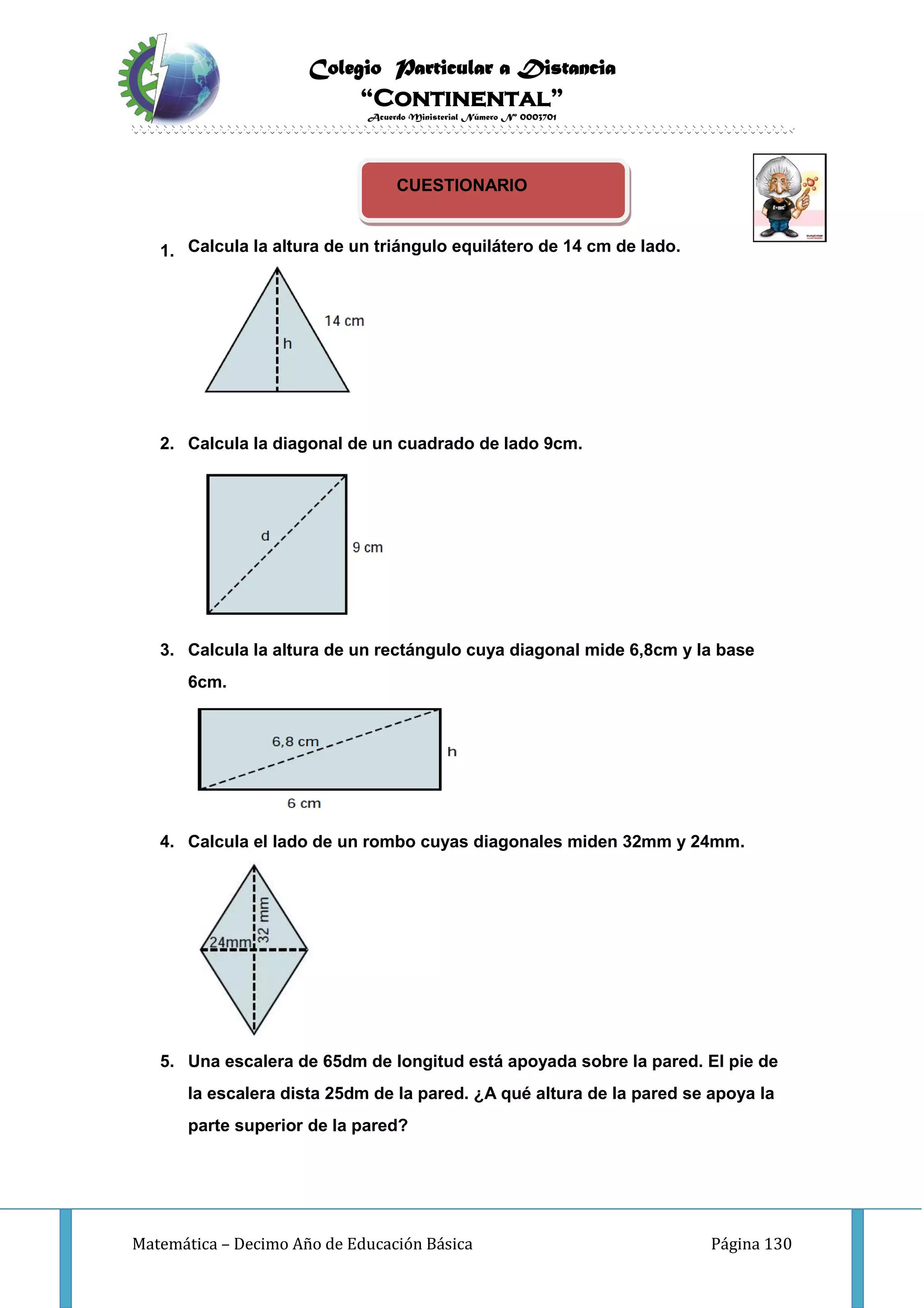 Colegio Particular a Distancia
“Continental”
Acuerdo Ministerial Número Nº 0003701
Matemática – Decimo Año de Educación Básica Página 130
CUESTIONARIO
1. Calcula la altura de un triángulo equilátero de 14 cm de lado.
2. Calcula la diagonal de un cuadrado de lado 9cm.
3. Calcula la altura de un rectángulo cuya diagonal mide 6,8cm y la base
6cm.
4. Calcula el lado de un rombo cuyas diagonales miden 32mm y 24mm.
5. Una escalera de 65dm de longitud está apoyada sobre la pared. El pie de
la escalera dista 25dm de la pared. ¿A qué altura de la pared se apoya la
parte superior de la pared?
 