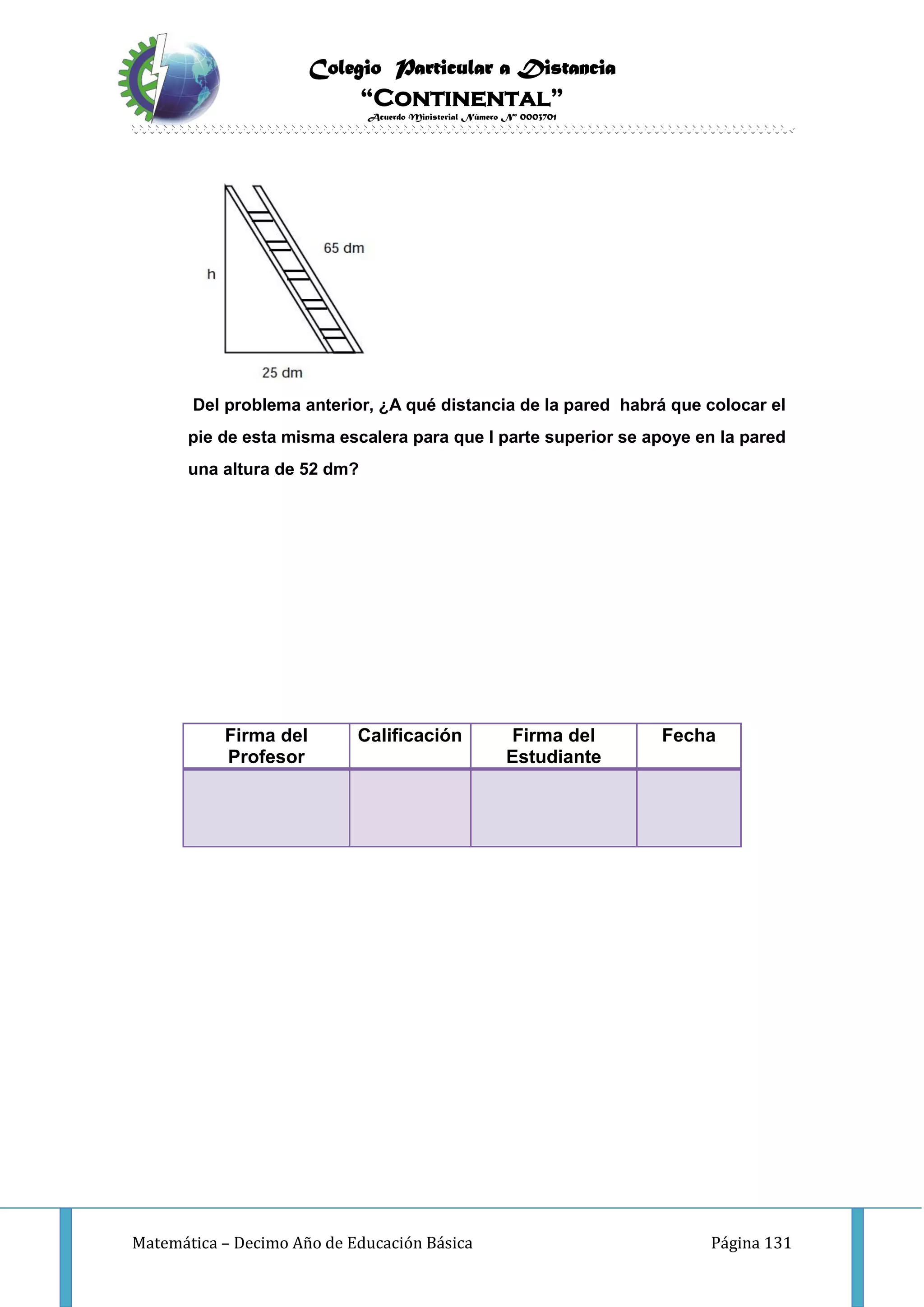Colegio Particular a Distancia
“Continental”
Acuerdo Ministerial Número Nº 0003701
Matemática – Decimo Año de Educación Básica Página 131
Del problema anterior, ¿A qué distancia de la pared habrá que colocar el
pie de esta misma escalera para que l parte superior se apoye en la pared
una altura de 52 dm?
Firma del
Profesor
Calificación Firma del
Estudiante
Fecha
 
