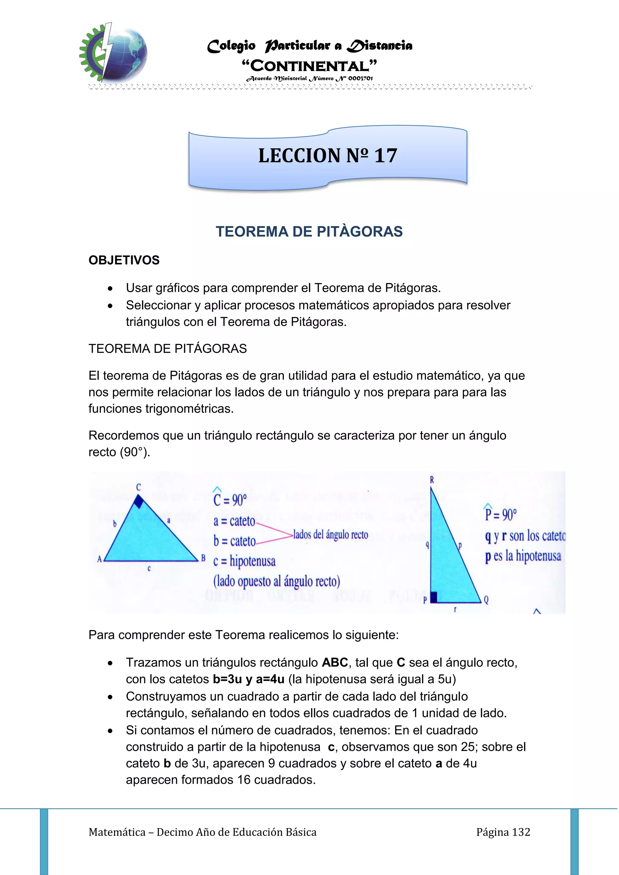 Colegio Particular a Distancia
“Continental”
Acuerdo Ministerial Número Nº 0003701
Matemática – Decimo Año de Educación Básica Página 132
TEOREMA DE PITÀGORAS
OBJETIVOS
 Usar gráficos para comprender el Teorema de Pitágoras.
 Seleccionar y aplicar procesos matemáticos apropiados para resolver
triángulos con el Teorema de Pitágoras.
TEOREMA DE PITÁGORAS
El teorema de Pitágoras es de gran utilidad para el estudio matemático, ya que
nos permite relacionar los lados de un triángulo y nos prepara para para las
funciones trigonométricas.
Recordemos que un triángulo rectángulo se caracteriza por tener un ángulo
recto (90°).
Para comprender este Teorema realicemos lo siguiente:
 Trazamos un triángulos rectángulo ABC, tal que C sea el ángulo recto,
con los catetos b=3u y a=4u (la hipotenusa será igual a 5u)
 Construyamos un cuadrado a partir de cada lado del triángulo
rectángulo, señalando en todos ellos cuadrados de 1 unidad de lado.
 Si contamos el número de cuadrados, tenemos: En el cuadrado
construido a partir de la hipotenusa c, observamos que son 25; sobre el
cateto b de 3u, aparecen 9 cuadrados y sobre el cateto a de 4u
aparecen formados 16 cuadrados.
LECCION Nº 17
 