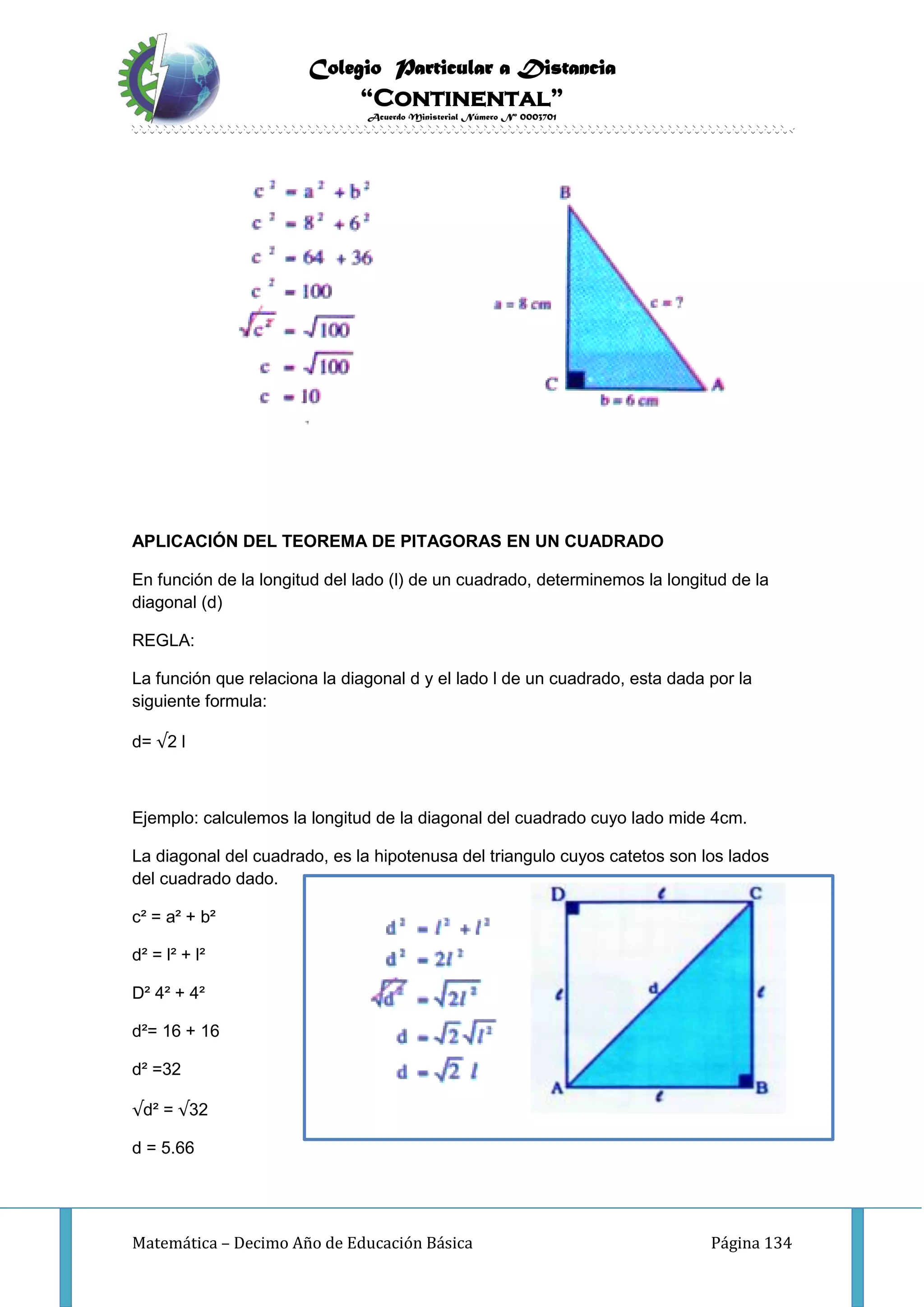 Colegio Particular a Distancia
“Continental”
Acuerdo Ministerial Número Nº 0003701
Matemática – Decimo Año de Educación Básica Página 134
APLICACIÓN DEL TEOREMA DE PITAGORAS EN UN CUADRADO
En función de la longitud del lado (l) de un cuadrado, determinemos la longitud de la
diagonal (d)
REGLA:
La función que relaciona la diagonal d y el lado l de un cuadrado, esta dada por la
siguiente formula:
d= √2 l
Ejemplo: calculemos la longitud de la diagonal del cuadrado cuyo lado mide 4cm.
La diagonal del cuadrado, es la hipotenusa del triangulo cuyos catetos son los lados
del cuadrado dado.
c² = a² + b²
d² = l² + l²
D² 4² + 4²
d²= 16 + 16
d² =32
√d² = √32
d = 5.66
 