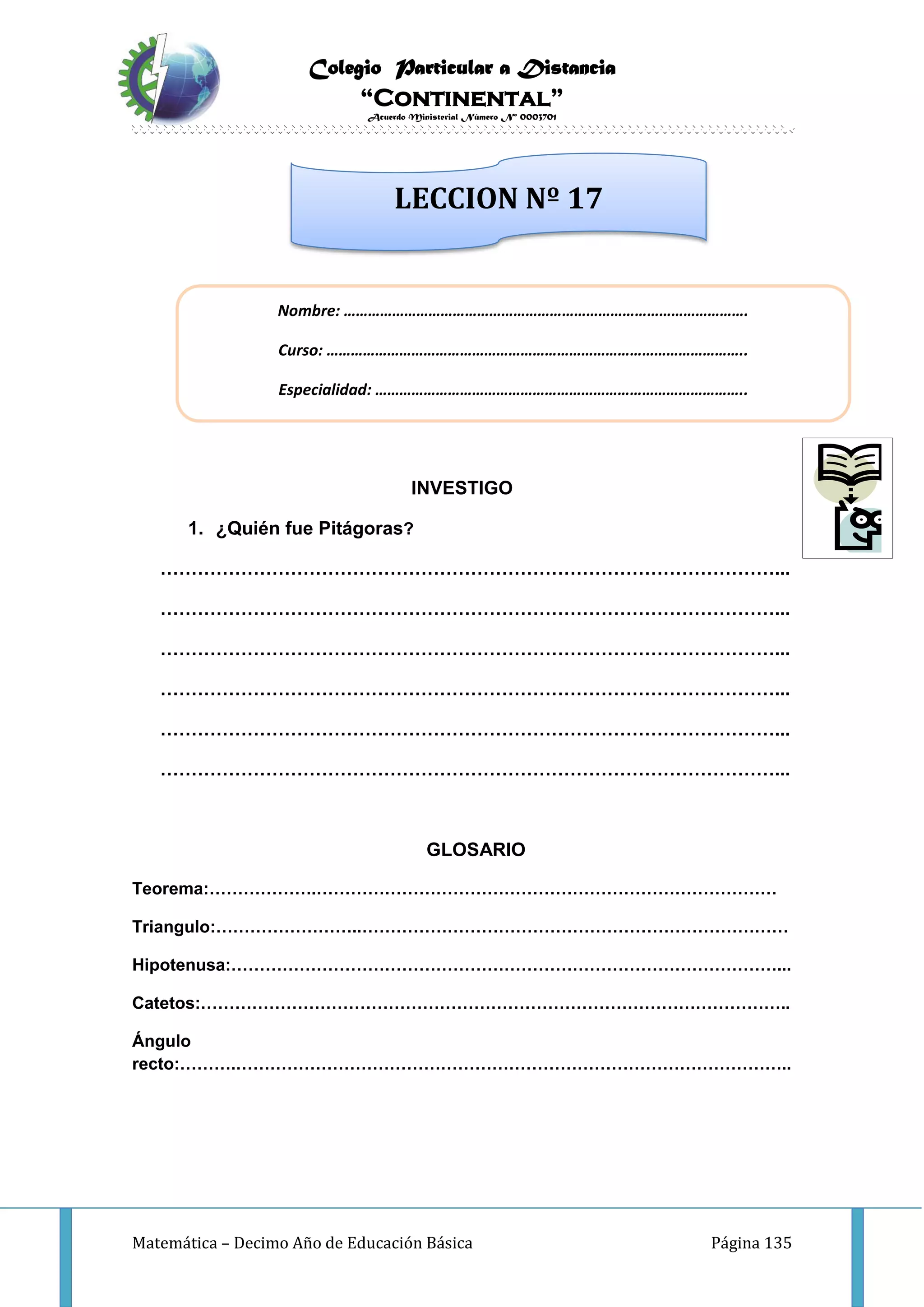 Colegio Particular a Distancia
“Continental”
Acuerdo Ministerial Número Nº 0003701
Matemática – Decimo Año de Educación Básica Página 135
INVESTIGO
1. ¿Quién fue Pitágoras?
………………………………………………………………………………………...
………………………………………………………………………………………...
………………………………………………………………………………………...
………………………………………………………………………………………...
………………………………………………………………………………………...
………………………………………………………………………………………...
GLOSARIO
Teorema:……………….………………………………………………………………………
Triangulo:……………………..…………………………………………………………………
Hipotenusa:……………………………………………………………………………………...
Catetos:…………………………………………………………………………………………..
Ángulo
recto:……….……………………………………………………………………………………..
Nombre: ……………………………………………………………………………………….
Curso: …………………………………………………………………………………………..
Especialidad: ………………………………………………………………………………..
LECCION Nº 17
 