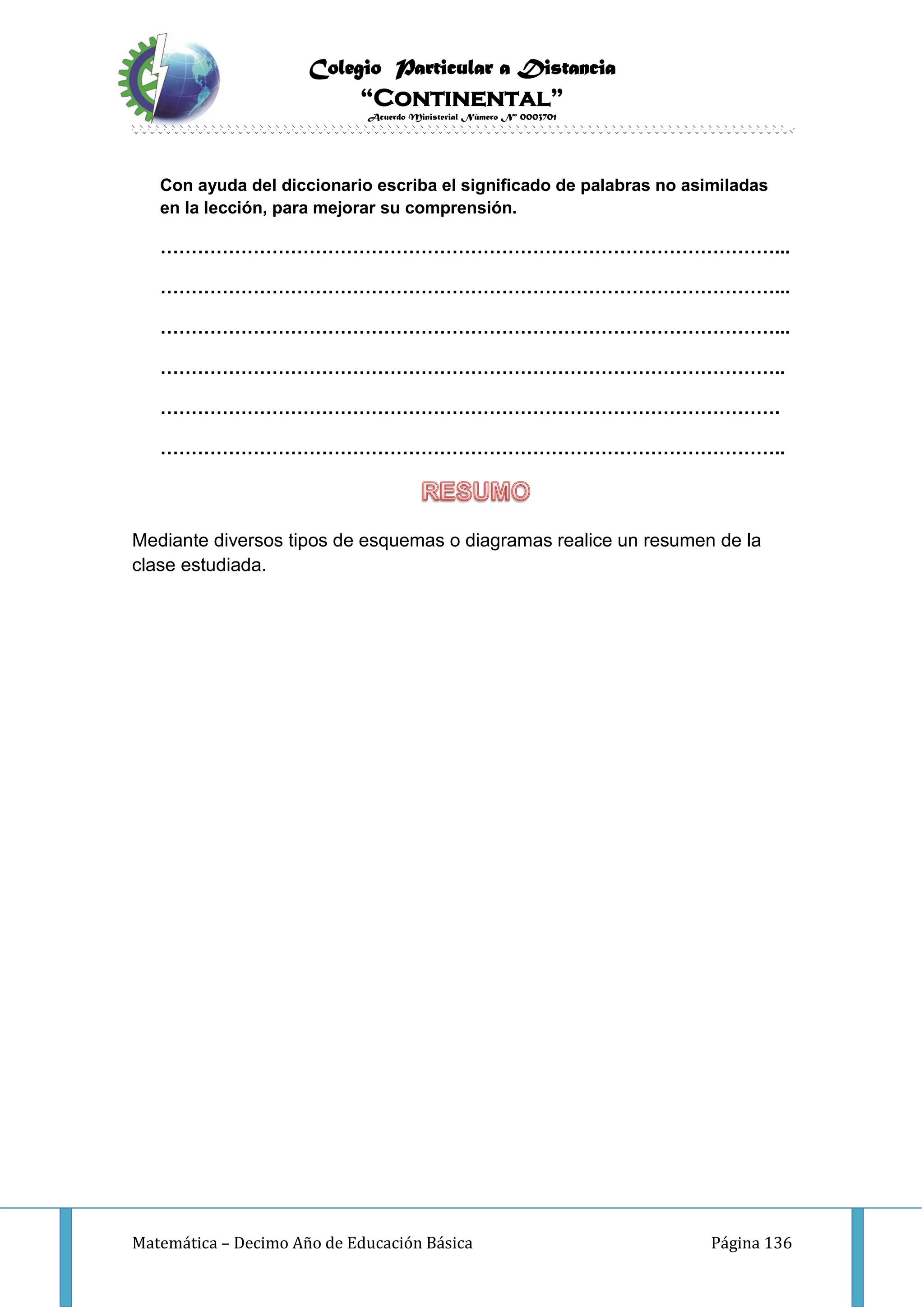 Colegio Particular a Distancia
“Continental”
Acuerdo Ministerial Número Nº 0003701
Matemática – Decimo Año de Educación Básica Página 136
Con ayuda del diccionario escriba el significado de palabras no asimiladas
en la lección, para mejorar su comprensión.
………………………………………………………………………………………...
………………………………………………………………………………………...
………………………………………………………………………………………...
………………………………………………………………………………………..
……………………………………………………………………………………….
………………………………………………………………………………………..
Mediante diversos tipos de esquemas o diagramas realice un resumen de la
clase estudiada.
 