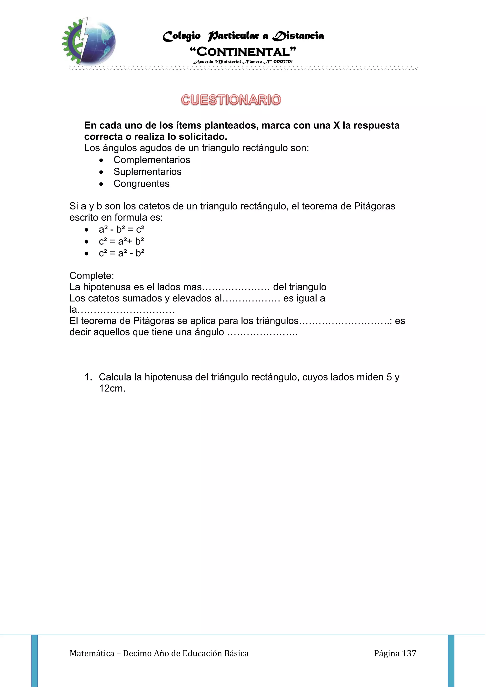 Colegio Particular a Distancia
“Continental”
Acuerdo Ministerial Número Nº 0003701
Matemática – Decimo Año de Educación Básica Página 137
En cada uno de los ítems planteados, marca con una X la respuesta
correcta o realiza lo solicitado.
Los ángulos agudos de un triangulo rectángulo son:
 Complementarios
 Suplementarios
 Congruentes
Si a y b son los catetos de un triangulo rectángulo, el teorema de Pitágoras
escrito en formula es:
 a² - b² = c²
 c² = a²+ b²
 c² = a² - b²
Complete:
La hipotenusa es el lados mas………………… del triangulo
Los catetos sumados y elevados al……………… es igual a
la…………………………
El teorema de Pitágoras se aplica para los triángulos……………………….; es
decir aquellos que tiene una ángulo ………………….
1. Calcula la hipotenusa del triángulo rectángulo, cuyos lados miden 5 y
12cm.
 