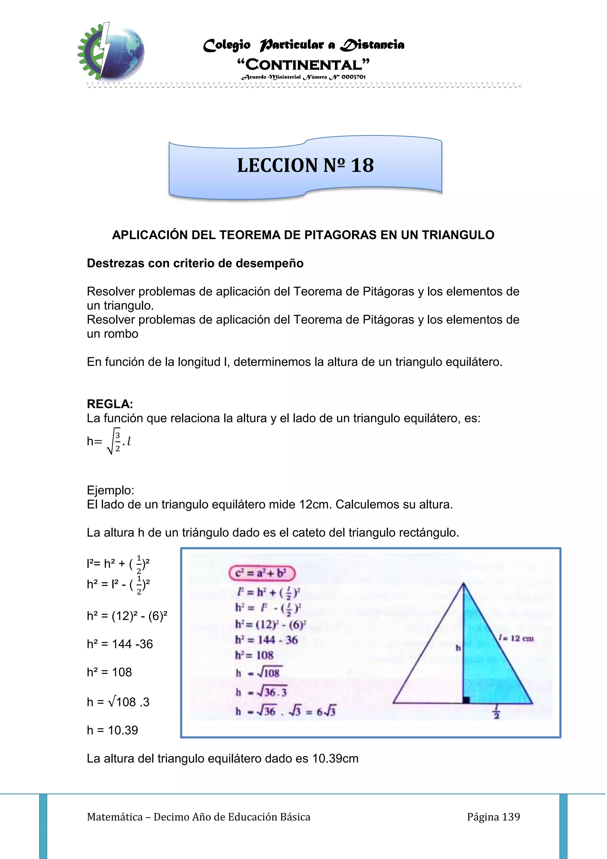 Colegio Particular a Distancia
“Continental”
Acuerdo Ministerial Número Nº 0003701
Matemática – Decimo Año de Educación Básica Página 139
APLICACIÓN DEL TEOREMA DE PITAGORAS EN UN TRIANGULO
Destrezas con criterio de desempeño
Resolver problemas de aplicación del Teorema de Pitágoras y los elementos de
un triangulo.
Resolver problemas de aplicación del Teorema de Pitágoras y los elementos de
un rombo
En función de la longitud l, determinemos la altura de un triangulo equilátero.
REGLA:
La función que relaciona la altura y el lado de un triangulo equilátero, es:
h= √
3
2
. 𝑙
Ejemplo:
El lado de un triangulo equilátero mide 12cm. Calculemos su altura.
La altura h de un triángulo dado es el cateto del triangulo rectángulo.
l²= h² + (
1
2
)²
h² = l² - (
1
2
)²
h² = (12)² - (6)²
h² = 144 -36
h² = 108
h = √108 .3
h = 10.39
La altura del triangulo equilátero dado es 10.39cm
LECCION Nº 18
 