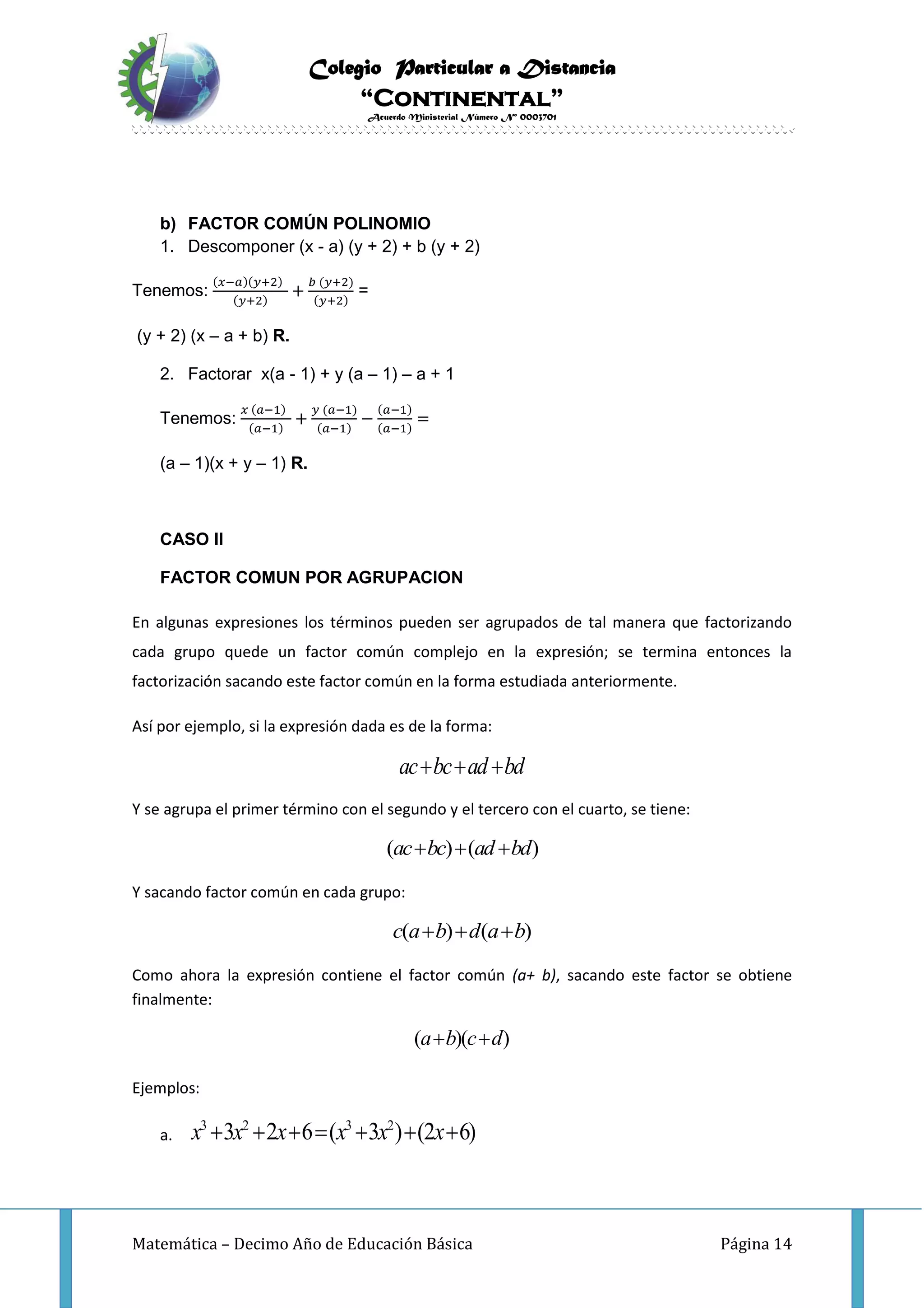 Colegio Particular a Distancia
“Continental”
Acuerdo Ministerial Número Nº 0003701
Matemática – Decimo Año de Educación Básica Página 14
b) FACTOR COMÚN POLINOMIO
1. Descomponer (x - a) (y + 2) + b (y + 2)
Tenemos:
(𝑥−𝑎)(𝑦+2)
(𝑦+2)
+
𝑏 (𝑦+2)
(𝑦+2)
=
(y + 2) (x – a + b) R.
2. Factorar x(a - 1) + y (a – 1) – a + 1
Tenemos:
𝑥 (𝑎−1)
(𝑎−1)
+
𝑦 (𝑎−1)
(𝑎−1)
−
(𝑎−1)
(𝑎−1)
=
(a – 1)(x + y – 1) R.
CASO II
FACTOR COMUN POR AGRUPACION
En algunas expresiones los términos pueden ser agrupados de tal manera que factorizando
cada grupo quede un factor común complejo en la expresión; se termina entonces la
factorización sacando este factor común en la forma estudiada anteriormente.
Así por ejemplo, si la expresión dada es de la forma:
ac bc ad bd  
Y se agrupa el primer término con el segundo y el tercero con el cuarto, se tiene:
( ) ( )ac bc ad bd  
Y sacando factor común en cada grupo:
( ) ( )c a b d a b  
Como ahora la expresión contiene el factor común (a+ b), sacando este factor se obtiene
finalmente:
( )( )a b c d 
Ejemplos:
a.
3 2 3 2
3 2 6 ( 3 ) (2 6)x x x x x x      
 