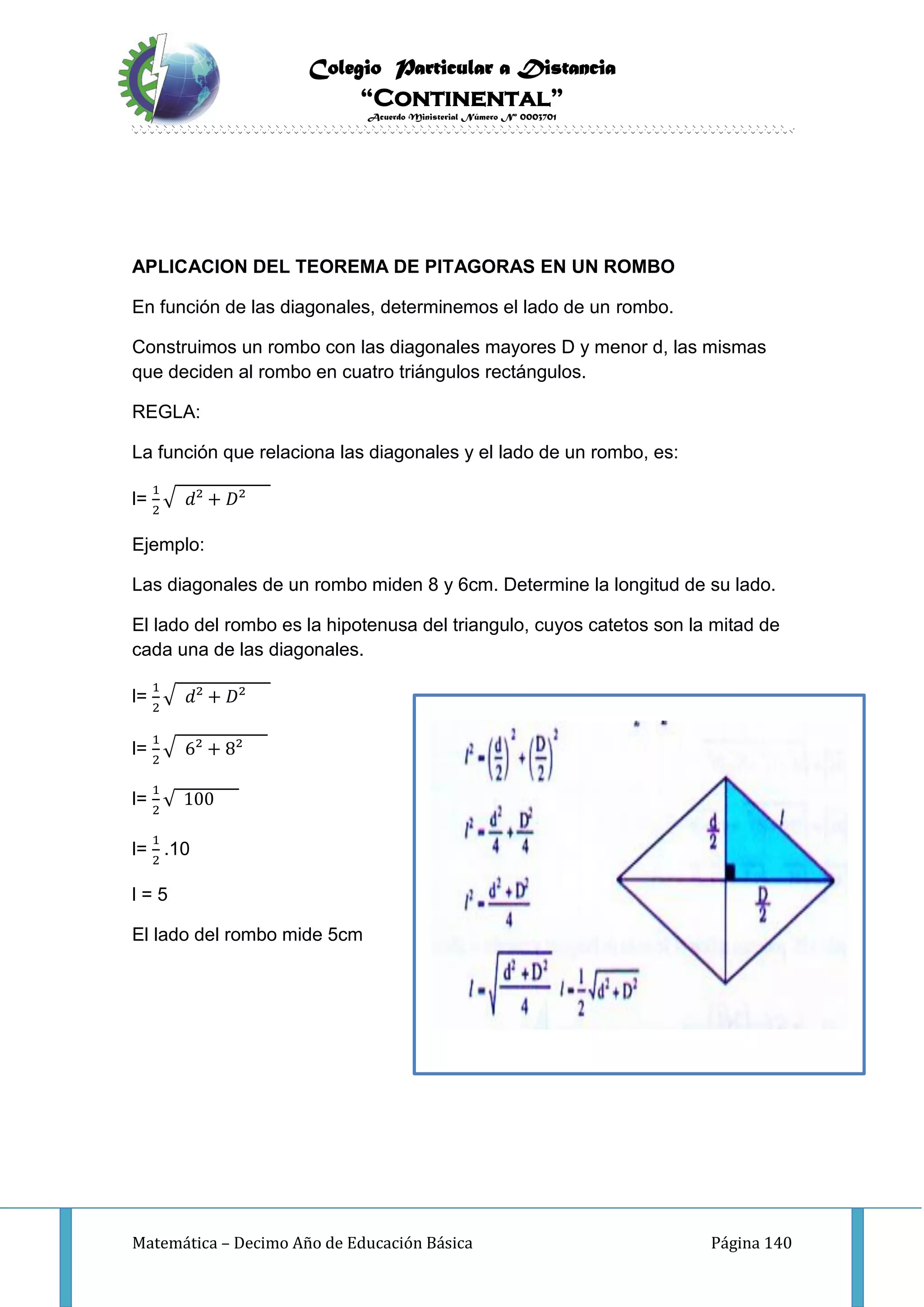 Colegio Particular a Distancia
“Continental”
Acuerdo Ministerial Número Nº 0003701
Matemática – Decimo Año de Educación Básica Página 140
APLICACION DEL TEOREMA DE PITAGORAS EN UN ROMBO
En función de las diagonales, determinemos el lado de un rombo.
Construimos un rombo con las diagonales mayores D y menor d, las mismas
que deciden al rombo en cuatro triángulos rectángulos.
REGLA:
La función que relaciona las diagonales y el lado de un rombo, es:
l=
1
2
√ 𝑑² + 𝐷²
Ejemplo:
Las diagonales de un rombo miden 8 y 6cm. Determine la longitud de su lado.
El lado del rombo es la hipotenusa del triangulo, cuyos catetos son la mitad de
cada una de las diagonales.
l=
1
2
√ 𝑑² + 𝐷²
l=
1
2
√ 6² + 8²
l=
1
2
√ 100
l=
1
2
.10
l = 5
El lado del rombo mide 5cm
 