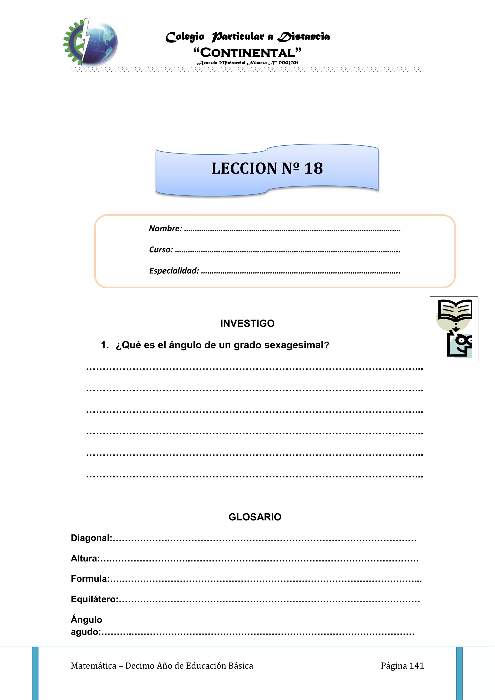Colegio Particular a Distancia
“Continental”
Acuerdo Ministerial Número Nº 0003701
Matemática – Decimo Año de Educación Básica Página 141
INVESTIGO
1. ¿Qué es el ángulo de un grado sexagesimal?
………………………………………………………………………………………...
………………………………………………………………………………………...
………………………………………………………………………………………...
………………………………………………………………………………………...
………………………………………………………………………………………...
………………………………………………………………………………………...
GLOSARIO
Diagonal:……………….………………………………………………………………………
Altura:….……………………..…………………………………………………………………
Formula:….……………………………………………………………………………………...
Equilátero:………………………………………………………………………………………
Ángulo
agudo:……….…………………………………………………………………………………
Nombre: ……………………………………………………………………………………….
Curso: …………………………………………………………………………………………..
Especialidad: ………………………………………………………………………………..
LECCION Nº 18
 