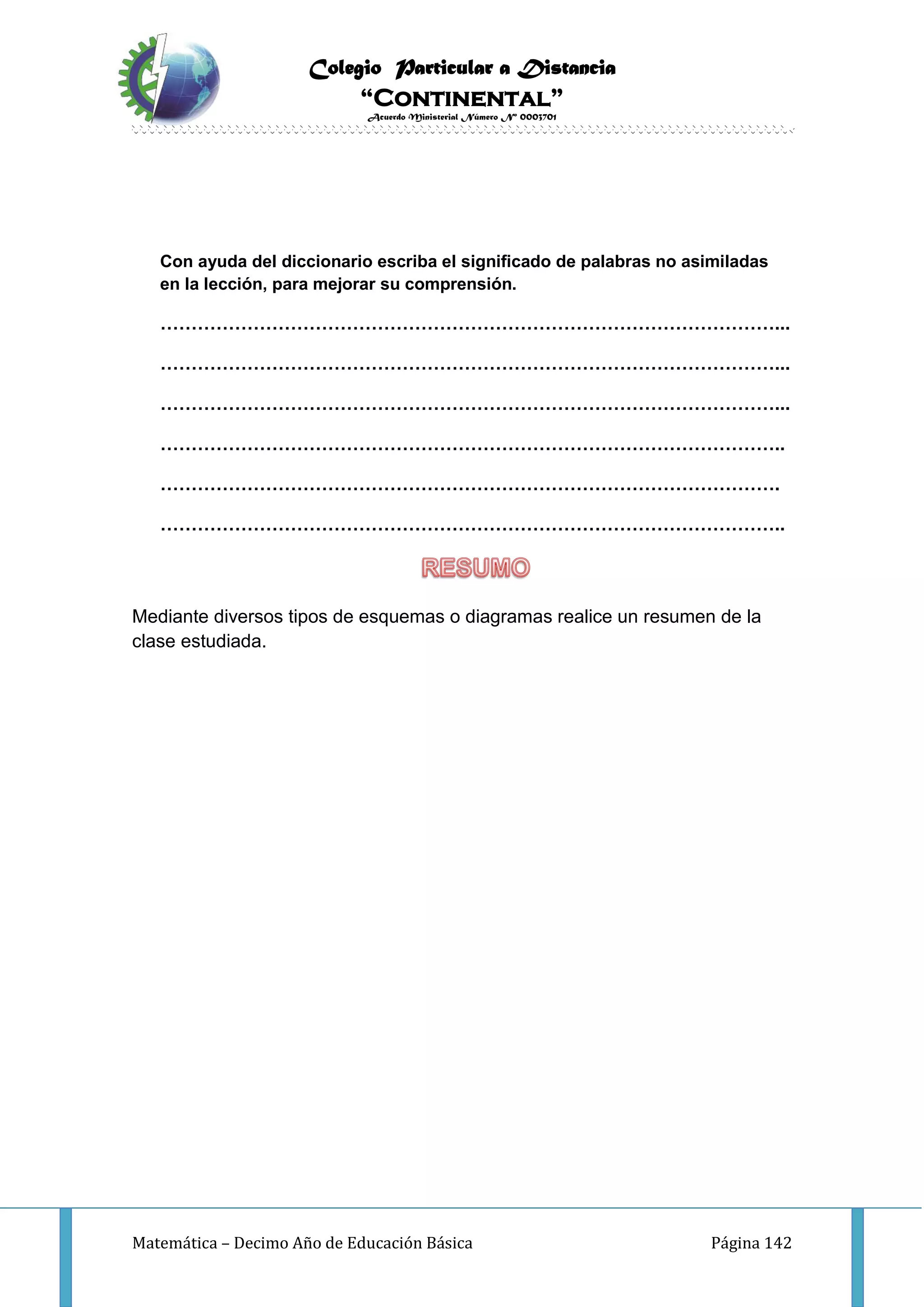 Colegio Particular a Distancia
“Continental”
Acuerdo Ministerial Número Nº 0003701
Matemática – Decimo Año de Educación Básica Página 142
Con ayuda del diccionario escriba el significado de palabras no asimiladas
en la lección, para mejorar su comprensión.
………………………………………………………………………………………...
………………………………………………………………………………………...
………………………………………………………………………………………...
………………………………………………………………………………………..
……………………………………………………………………………………….
………………………………………………………………………………………..
Mediante diversos tipos de esquemas o diagramas realice un resumen de la
clase estudiada.
 