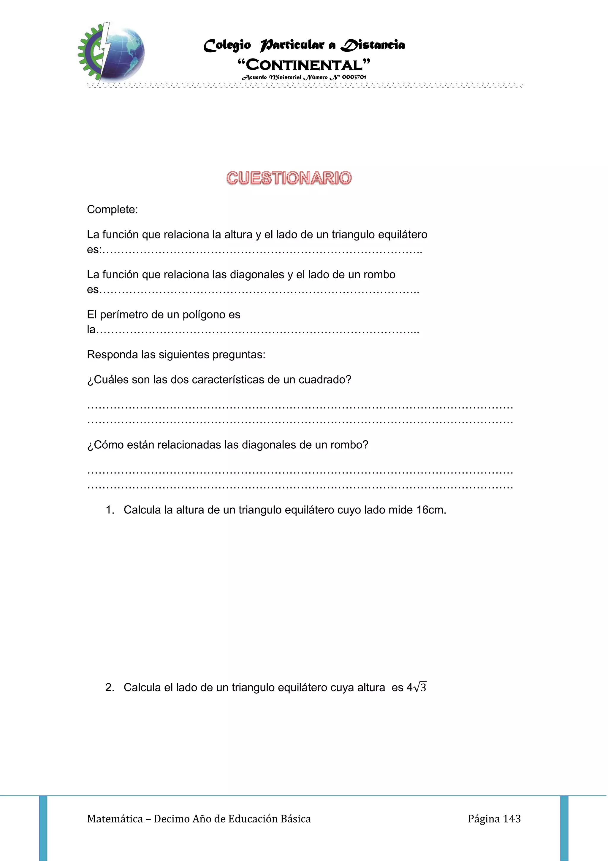 Colegio Particular a Distancia
“Continental”
Acuerdo Ministerial Número Nº 0003701
Matemática – Decimo Año de Educación Básica Página 143
Complete:
La función que relaciona la altura y el lado de un triangulo equilátero
es:…………………………………………………………………………..
La función que relaciona las diagonales y el lado de un rombo
es…………………………………………………………………………..
El perímetro de un polígono es
la…………………………………………………………………………...
Responda las siguientes preguntas:
¿Cuáles son las dos características de un cuadrado?
……………………………………………………………………………………………………
……………………………………………………………………………………………………
¿Cómo están relacionadas las diagonales de un rombo?
……………………………………………………………………………………………………
……………………………………………………………………………………………………
1. Calcula la altura de un triangulo equilátero cuyo lado mide 16cm.
2. Calcula el lado de un triangulo equilátero cuya altura es 4√3
 