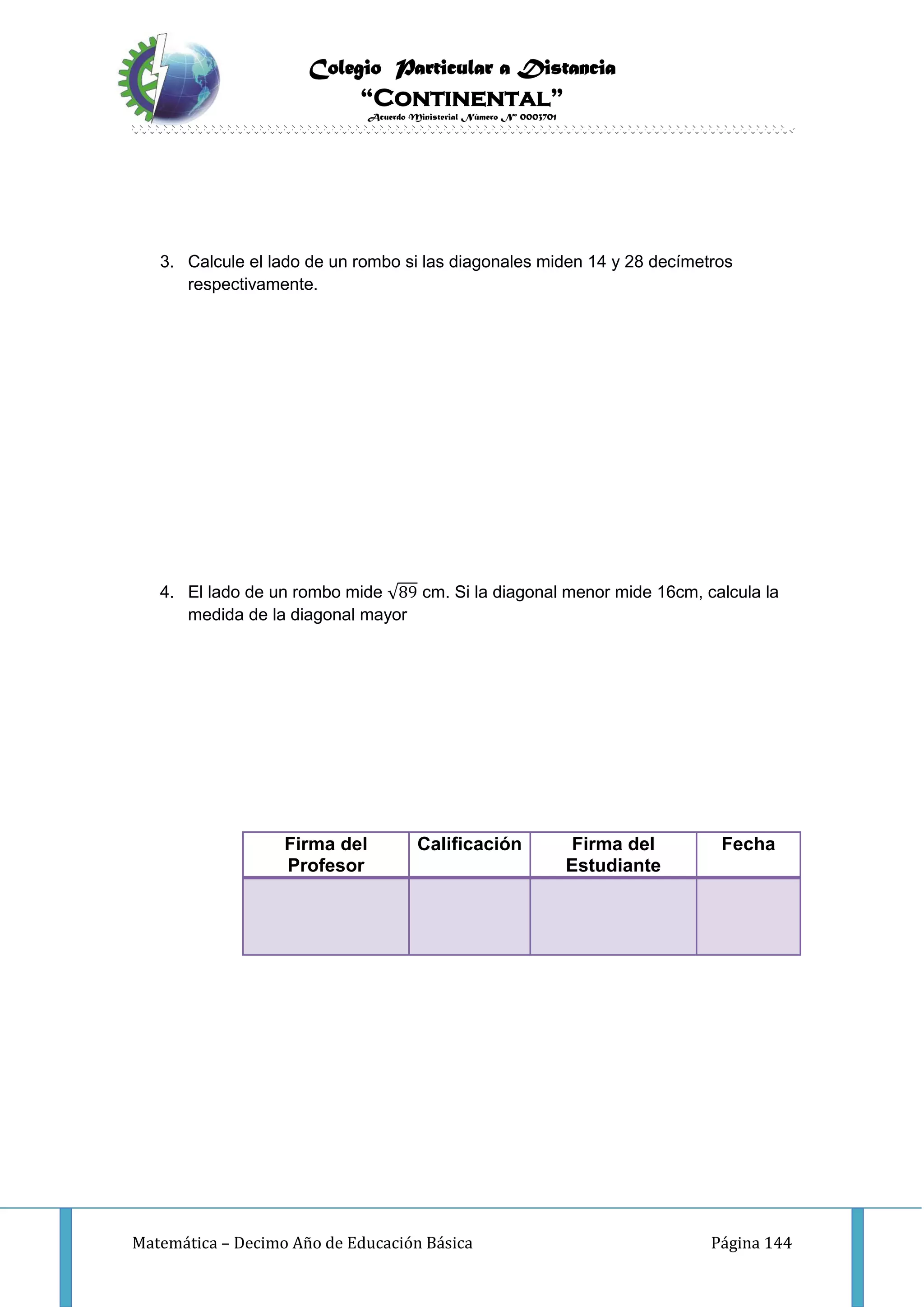 Colegio Particular a Distancia
“Continental”
Acuerdo Ministerial Número Nº 0003701
Matemática – Decimo Año de Educación Básica Página 144
3. Calcule el lado de un rombo si las diagonales miden 14 y 28 decímetros
respectivamente.
4. El lado de un rombo mide √89 cm. Si la diagonal menor mide 16cm, calcula la
medida de la diagonal mayor
Firma del
Profesor
Calificación Firma del
Estudiante
Fecha
 