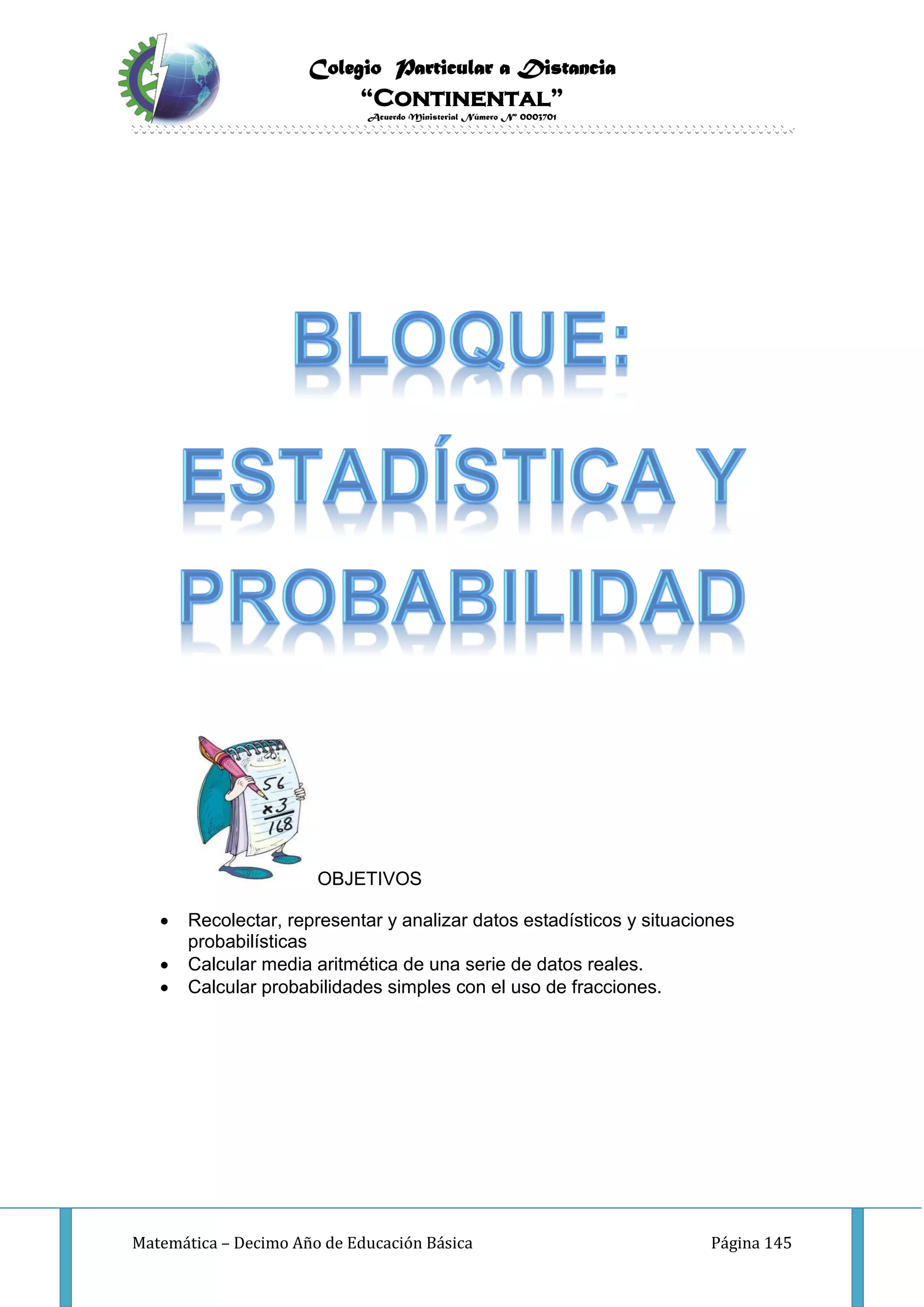 Colegio Particular a Distancia
“Continental”
Acuerdo Ministerial Número Nº 0003701
Matemática – Decimo Año de Educación Básica Página 145
OBJETIVOS
 Recolectar, representar y analizar datos estadísticos y situaciones
probabilísticas
 Calcular media aritmética de una serie de datos reales.
 Calcular probabilidades simples con el uso de fracciones.
 