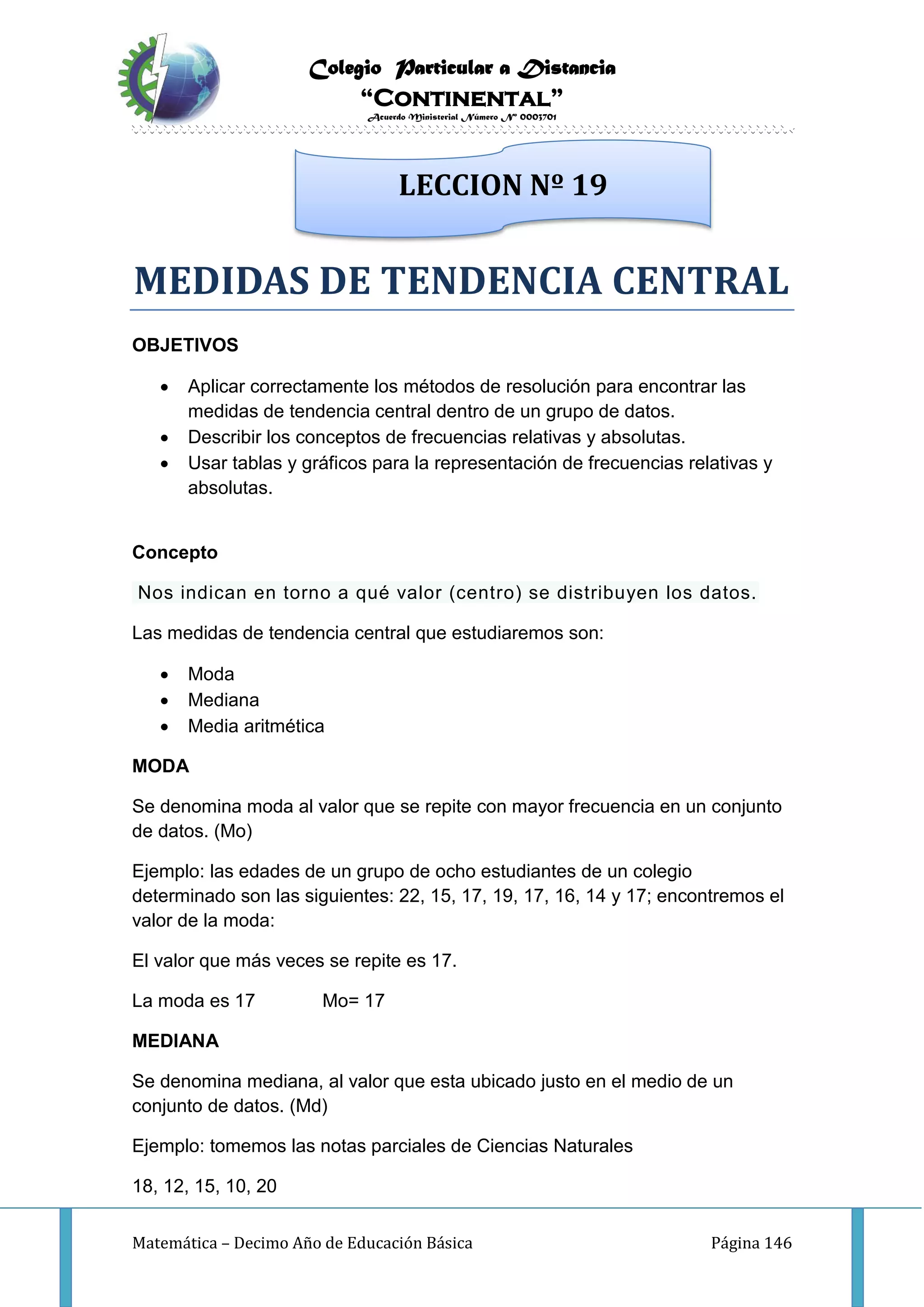 Colegio Particular a Distancia
“Continental”
Acuerdo Ministerial Número Nº 0003701
Matemática – Decimo Año de Educación Básica Página 146
MEDIDAS DE TENDENCIA CENTRAL
OBJETIVOS
 Aplicar correctamente los métodos de resolución para encontrar las
medidas de tendencia central dentro de un grupo de datos.
 Describir los conceptos de frecuencias relativas y absolutas.
 Usar tablas y gráficos para la representación de frecuencias relativas y
absolutas.
Concepto
Nos indican en torno a qué valor (centro) se distribuyen los datos.
Las medidas de tendencia central que estudiaremos son:
 Moda
 Mediana
 Media aritmética
MODA
Se denomina moda al valor que se repite con mayor frecuencia en un conjunto
de datos. (Mo)
Ejemplo: las edades de un grupo de ocho estudiantes de un colegio
determinado son las siguientes: 22, 15, 17, 19, 17, 16, 14 y 17; encontremos el
valor de la moda:
El valor que más veces se repite es 17.
La moda es 17 Mo= 17
MEDIANA
Se denomina mediana, al valor que esta ubicado justo en el medio de un
conjunto de datos. (Md)
Ejemplo: tomemos las notas parciales de Ciencias Naturales
18, 12, 15, 10, 20
LECCION Nº 19
 