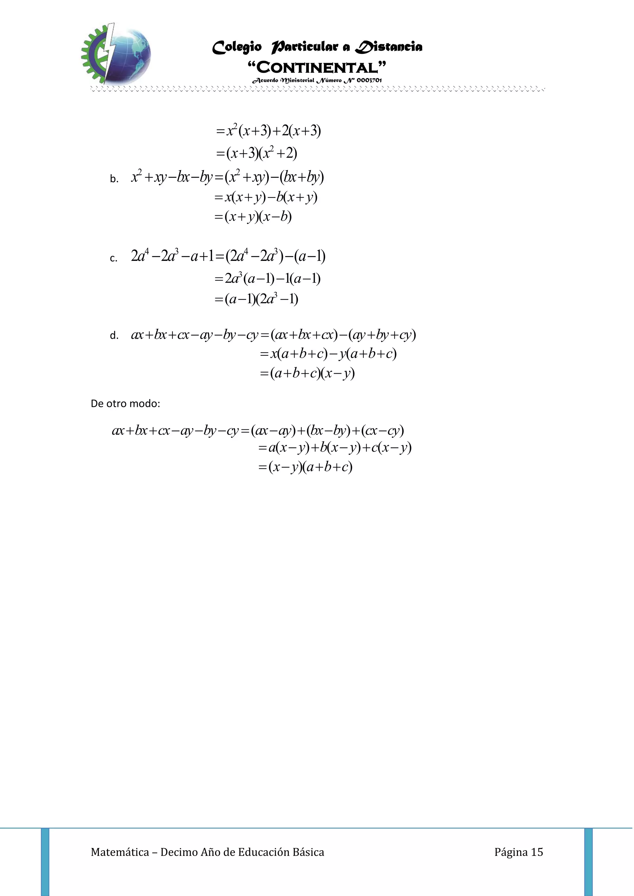 Colegio Particular a Distancia
“Continental”
Acuerdo Ministerial Número Nº 0003701
Matemática – Decimo Año de Educación Básica Página 15
2
2
( 3) 2( 3)
( 3)( 2)
x x x
x x
   
  
b.
2 2
( ) ( )x xy bx by x xy bx by      
( ) ( )
( )( )
x x y b x y
x y x b
   
  
c.
4 3 4 3
2 2 1 (2 2 ) ( 1)a a a a a a      
3
3
2 ( 1) 1( 1)
( 1)(2 1)
a a a
a a
   
  
d. ( ) ( )ax bx cx ay by cy ax bx cx ay by cy          
( ) ( )
( )( )
x a b c y a b c
a b c x y
     
   
De otro modo:
( ) ( ) ( )ax bx cx ay by cy ax ay bx by cx cy          
( ) ( ) ( )
( )( )
a x y b x y c x y
x y a b c
     
   
 
