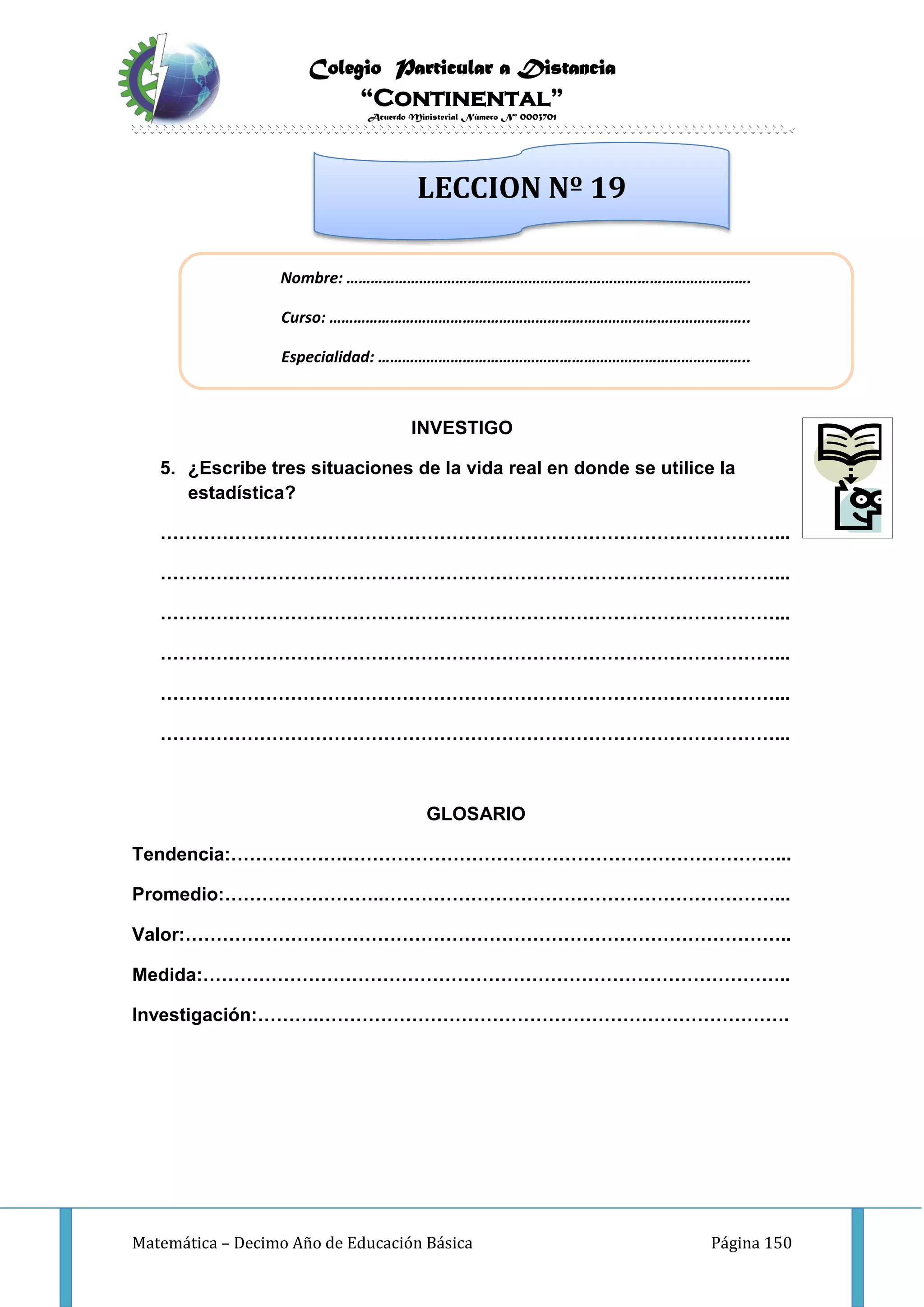 Colegio Particular a Distancia
“Continental”
Acuerdo Ministerial Número Nº 0003701
Matemática – Decimo Año de Educación Básica Página 150
INVESTIGO
5. ¿Escribe tres situaciones de la vida real en donde se utilice la
estadística?
………………………………………………………………………………………...
………………………………………………………………………………………...
………………………………………………………………………………………...
………………………………………………………………………………………...
………………………………………………………………………………………...
………………………………………………………………………………………...
GLOSARIO
Tendencia:……………….……………………………………………………………...
Promedio:……………………..………………………………………………………...
Valor:……………………………………………………………………………………..
Medida:…………………………………………………………………………………..
Investigación:……….………………………………………………………………….
Nombre: ……………………………………………………………………………………….
Curso: …………………………………………………………………………………………..
Especialidad: ………………………………………………………………………………..
LECCION Nº 19
 