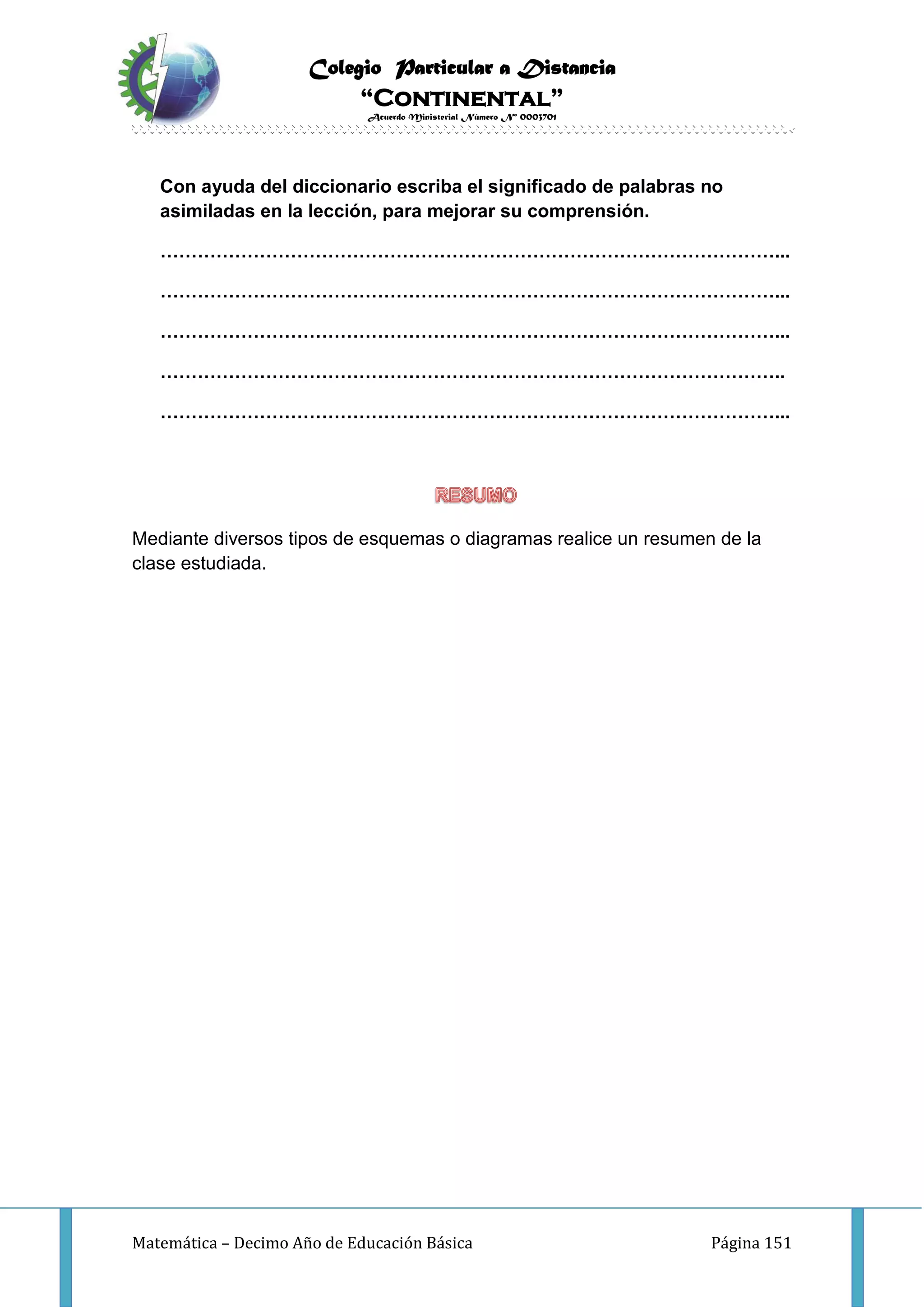 Colegio Particular a Distancia
“Continental”
Acuerdo Ministerial Número Nº 0003701
Matemática – Decimo Año de Educación Básica Página 151
Con ayuda del diccionario escriba el significado de palabras no
asimiladas en la lección, para mejorar su comprensión.
………………………………………………………………………………………...
………………………………………………………………………………………...
………………………………………………………………………………………...
………………………………………………………………………………………..
………………………………………………………………………………………...
Mediante diversos tipos de esquemas o diagramas realice un resumen de la
clase estudiada.
 