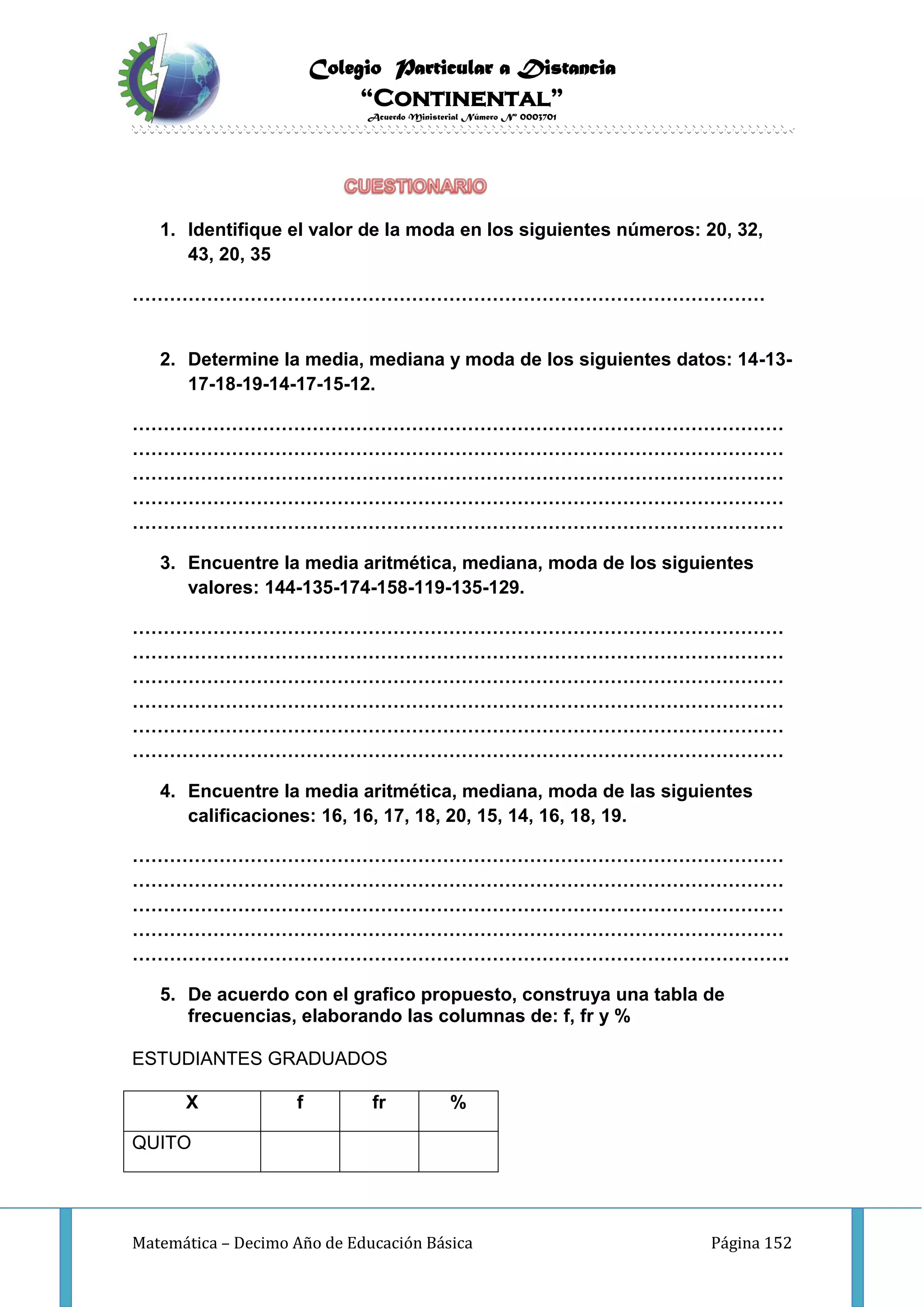 Colegio Particular a Distancia
“Continental”
Acuerdo Ministerial Número Nº 0003701
Matemática – Decimo Año de Educación Básica Página 152
1. Identifique el valor de la moda en los siguientes números: 20, 32,
43, 20, 35
…………………………………………………………………………………………
2. Determine la media, mediana y moda de los siguientes datos: 14-13-
17-18-19-14-17-15-12.
……………………………………………………………………………………………
……………………………………………………………………………………………
……………………………………………………………………………………………
……………………………………………………………………………………………
……………………………………………………………………………………………
3. Encuentre la media aritmética, mediana, moda de los siguientes
valores: 144-135-174-158-119-135-129.
……………………………………………………………………………………………
……………………………………………………………………………………………
……………………………………………………………………………………………
……………………………………………………………………………………………
……………………………………………………………………………………………
……………………………………………………………………………………………
4. Encuentre la media aritmética, mediana, moda de las siguientes
calificaciones: 16, 16, 17, 18, 20, 15, 14, 16, 18, 19.
……………………………………………………………………………………………
……………………………………………………………………………………………
……………………………………………………………………………………………
……………………………………………………………………………………………
…………………………………………………………………………………………….
5. De acuerdo con el grafico propuesto, construya una tabla de
frecuencias, elaborando las columnas de: f, fr y %
ESTUDIANTES GRADUADOS
X f fr %
QUITO
 