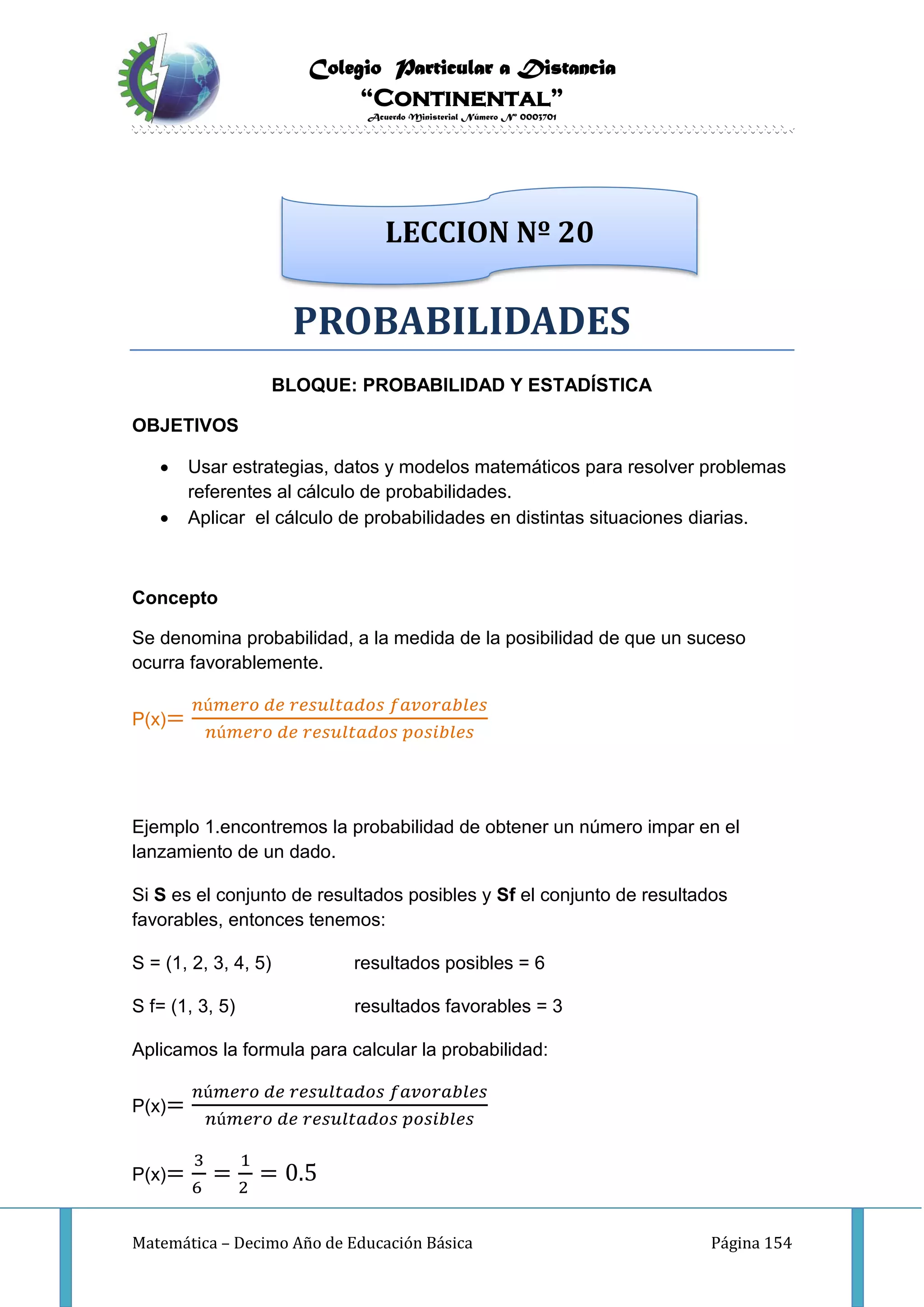 Colegio Particular a Distancia
“Continental”
Acuerdo Ministerial Número Nº 0003701
Matemática – Decimo Año de Educación Básica Página 154
PROBABILIDADES
BLOQUE: PROBABILIDAD Y ESTADÍSTICA
OBJETIVOS
 Usar estrategias, datos y modelos matemáticos para resolver problemas
referentes al cálculo de probabilidades.
 Aplicar el cálculo de probabilidades en distintas situaciones diarias.
Concepto
Se denomina probabilidad, a la medida de la posibilidad de que un suceso
ocurra favorablemente.
P(x)=
𝑛ú𝑚𝑒𝑟𝑜 𝑑𝑒 𝑟𝑒𝑠𝑢𝑙𝑡𝑎𝑑𝑜𝑠 𝑓𝑎𝑣𝑜𝑟𝑎𝑏𝑙𝑒𝑠
𝑛ú𝑚𝑒𝑟𝑜 𝑑𝑒 𝑟𝑒𝑠𝑢𝑙𝑡𝑎𝑑𝑜𝑠 𝑝𝑜𝑠𝑖𝑏𝑙𝑒𝑠
Ejemplo 1.encontremos la probabilidad de obtener un número impar en el
lanzamiento de un dado.
Si S es el conjunto de resultados posibles y Sf el conjunto de resultados
favorables, entonces tenemos:
S = (1, 2, 3, 4, 5) resultados posibles = 6
S f= (1, 3, 5) resultados favorables = 3
Aplicamos la formula para calcular la probabilidad:
P(x)=
𝑛ú𝑚𝑒𝑟𝑜 𝑑𝑒 𝑟𝑒𝑠𝑢𝑙𝑡𝑎𝑑𝑜𝑠 𝑓𝑎𝑣𝑜𝑟𝑎𝑏𝑙𝑒𝑠
𝑛ú𝑚𝑒𝑟𝑜 𝑑𝑒 𝑟𝑒𝑠𝑢𝑙𝑡𝑎𝑑𝑜𝑠 𝑝𝑜𝑠𝑖𝑏𝑙𝑒𝑠
P(x)=
3
6
=
1
2
= 0.5
LECCION Nº 20
 