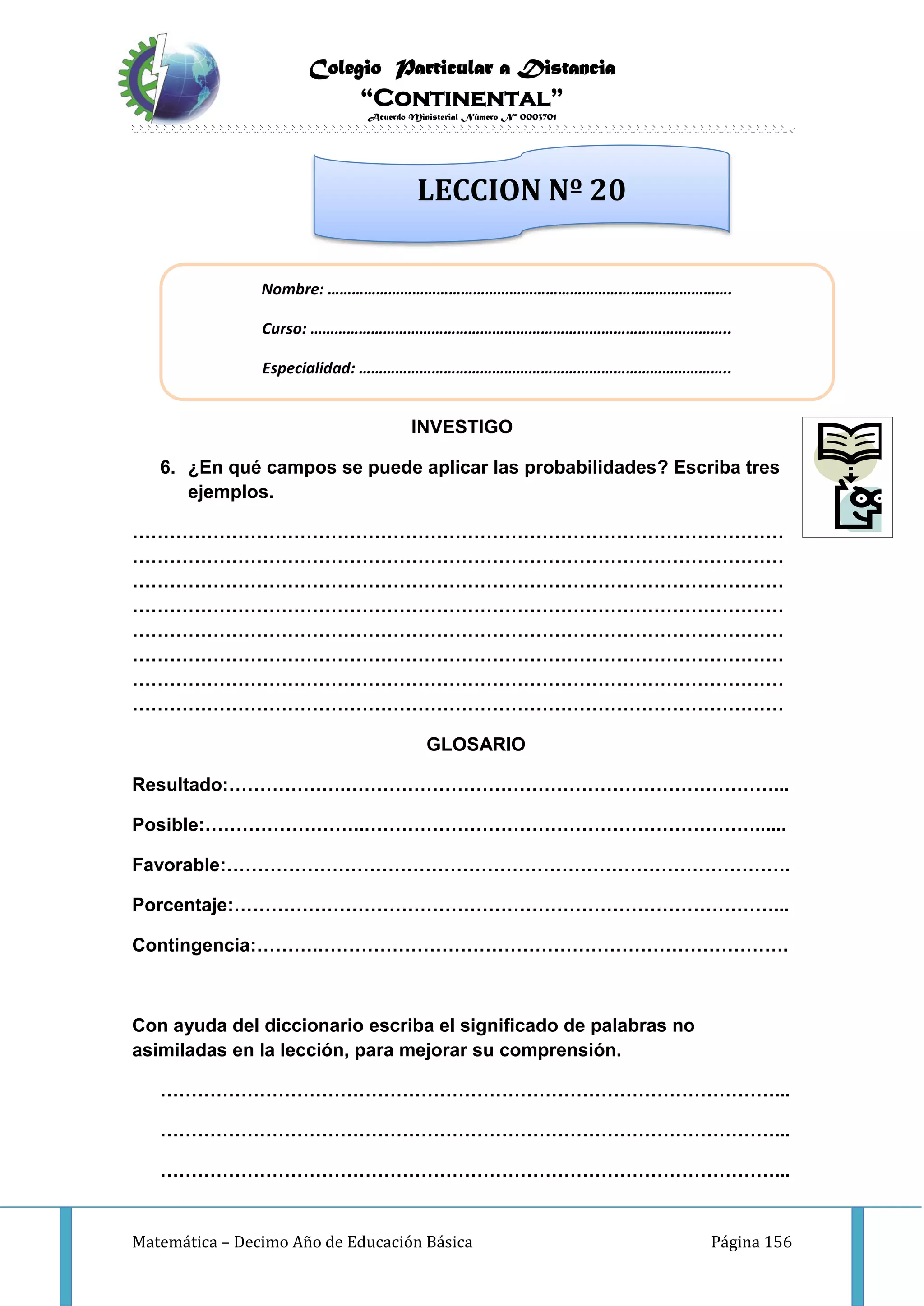 Colegio Particular a Distancia
“Continental”
Acuerdo Ministerial Número Nº 0003701
Matemática – Decimo Año de Educación Básica Página 156
INVESTIGO
6. ¿En qué campos se puede aplicar las probabilidades? Escriba tres
ejemplos.
……………………………………………………………………………………………
……………………………………………………………………………………………
……………………………………………………………………………………………
……………………………………………………………………………………………
……………………………………………………………………………………………
……………………………………………………………………………………………
……………………………………………………………………………………………
……………………………………………………………………………………………
GLOSARIO
Resultado:……………….……………………………………………………………...
Posible:……………………..………………………………………………………......
Favorable:……………………………………………………………………………….
Porcentaje:……………………………………………………………………………...
Contingencia:……….………………………………………………………………….
Con ayuda del diccionario escriba el significado de palabras no
asimiladas en la lección, para mejorar su comprensión.
………………………………………………………………………………………...
………………………………………………………………………………………...
………………………………………………………………………………………...
Nombre: ……………………………………………………………………………………….
Curso: …………………………………………………………………………………………..
Especialidad: ………………………………………………………………………………..
LECCION Nº 20
 