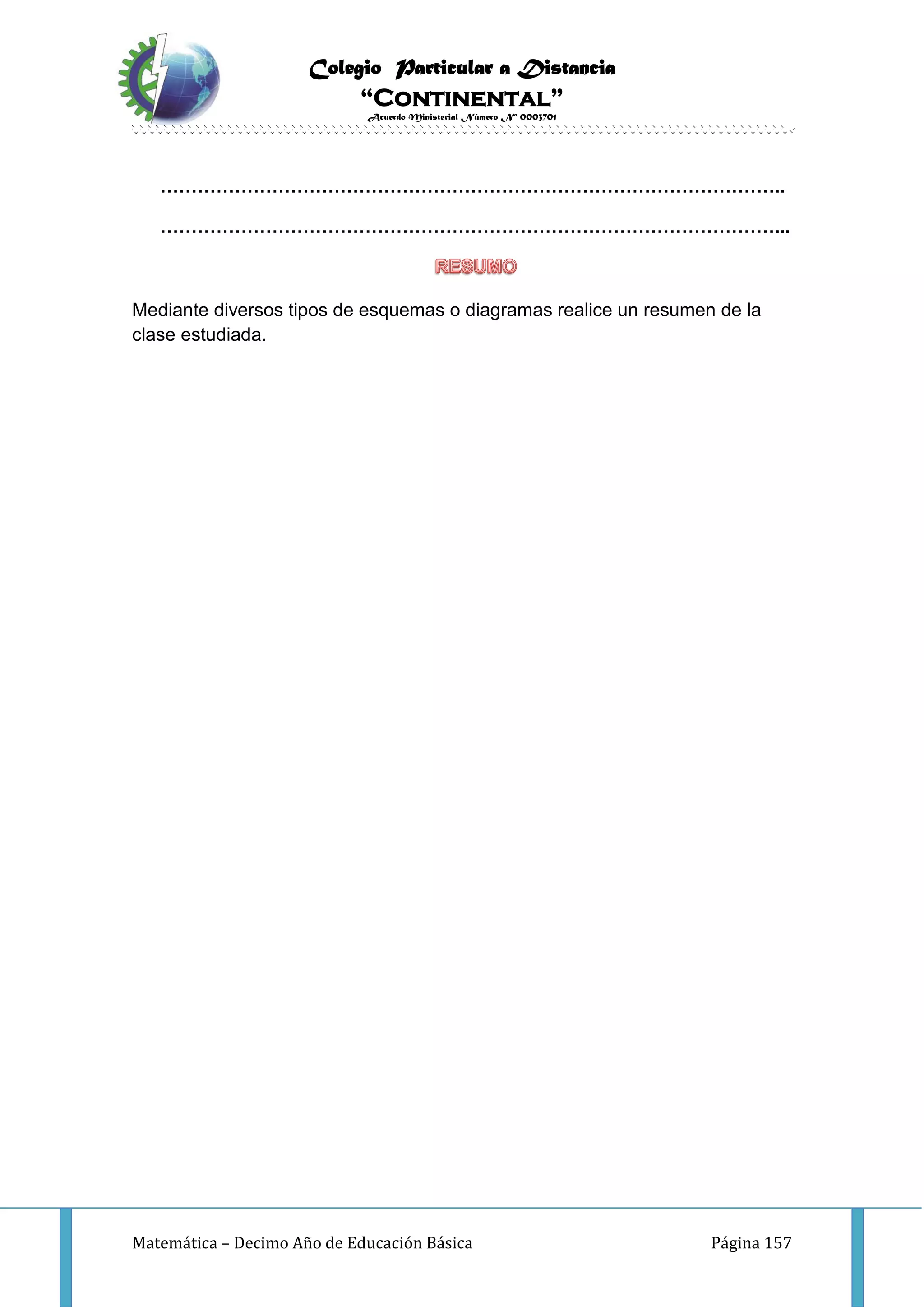 Colegio Particular a Distancia
“Continental”
Acuerdo Ministerial Número Nº 0003701
Matemática – Decimo Año de Educación Básica Página 157
………………………………………………………………………………………..
………………………………………………………………………………………...
Mediante diversos tipos de esquemas o diagramas realice un resumen de la
clase estudiada.
 