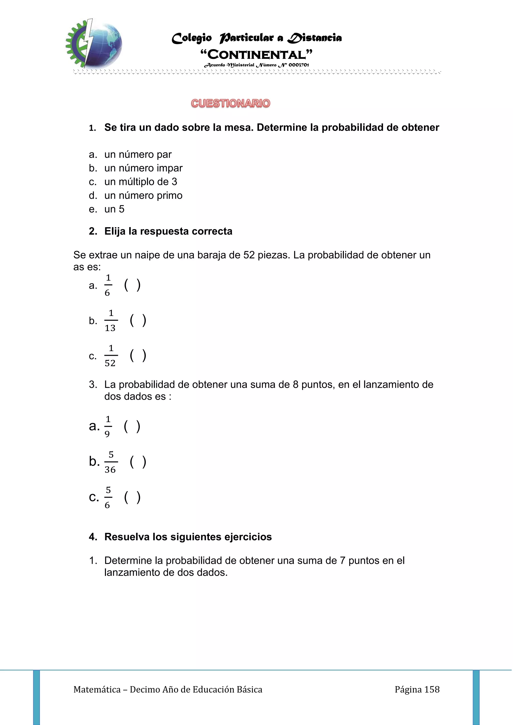 Colegio Particular a Distancia
“Continental”
Acuerdo Ministerial Número Nº 0003701
Matemática – Decimo Año de Educación Básica Página 158
1. Se tira un dado sobre la mesa. Determine la probabilidad de obtener
a. un número par
b. un número impar
c. un múltiplo de 3
d. un número primo
e. un 5
2. Elija la respuesta correcta
Se extrae un naipe de una baraja de 52 piezas. La probabilidad de obtener un
as es:
a.
1
6
( )
b.
1
13
( )
c.
1
52
( )
3. La probabilidad de obtener una suma de 8 puntos, en el lanzamiento de
dos dados es :
a.
1
9
( )
b.
5
36
( )
c.
5
6
( )
4. Resuelva los siguientes ejercicios
1. Determine la probabilidad de obtener una suma de 7 puntos en el
lanzamiento de dos dados.
 