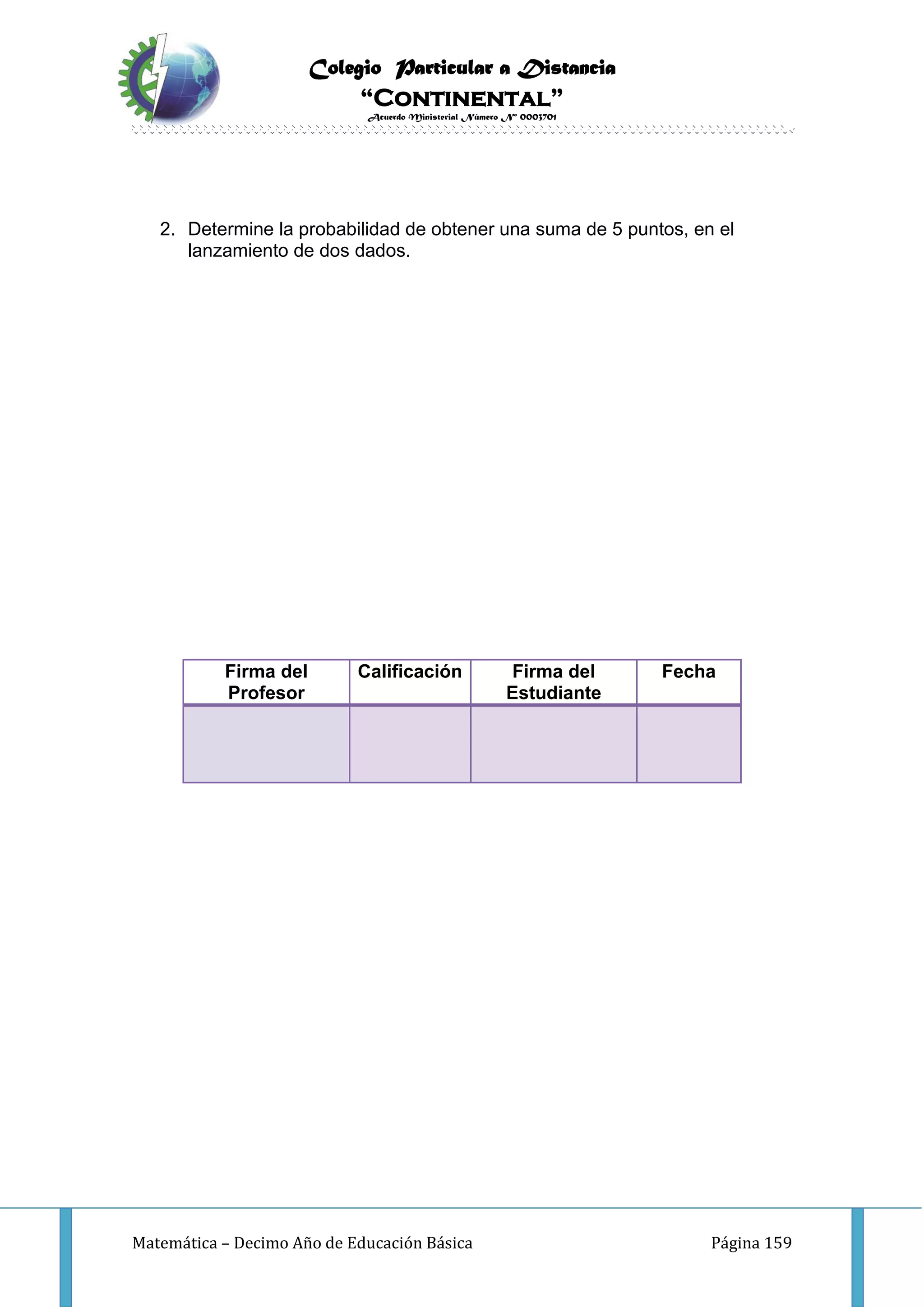 Colegio Particular a Distancia
“Continental”
Acuerdo Ministerial Número Nº 0003701
Matemática – Decimo Año de Educación Básica Página 159
2. Determine la probabilidad de obtener una suma de 5 puntos, en el
lanzamiento de dos dados.
Firma del
Profesor
Calificación Firma del
Estudiante
Fecha
 