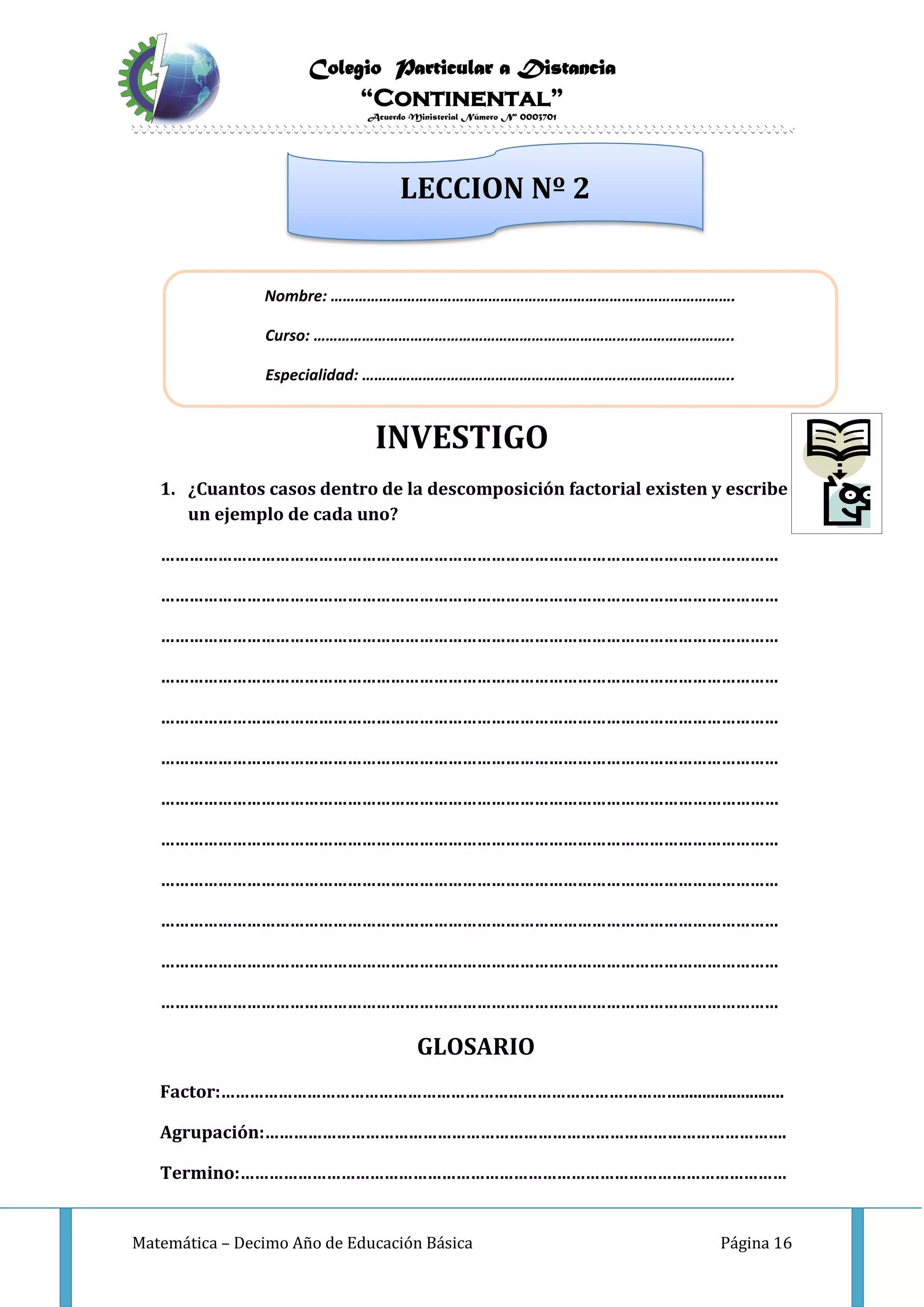 Colegio Particular a Distancia
“Continental”
Acuerdo Ministerial Número Nº 0003701
Matemática – Decimo Año de Educación Básica Página 16
INVESTIGO
1. ¿Cuantos casos dentro de la descomposición factorial existen y escribe
un ejemplo de cada uno?
…………………………………………………………………………………………………………………
…………………………………………………………………………………………………………………
…………………………………………………………………………………………………………………
…………………………………………………………………………………………………………………
…………………………………………………………………………………………………………………
…………………………………………………………………………………………………………………
…………………………………………………………………………………………………………………
…………………………………………………………………………………………………………………
…………………………………………………………………………………………………………………
…………………………………………………………………………………………………………………
…………………………………………………………………………………………………………………
…………………………………………………………………………………………………………………
GLOSARIO
Factor:……………………………………………………………………………………........................
Agrupación:……………………………………………………………………………………………….
Termino:……………………………………………………………………………………………………
Nombre: ……………………………………………………………………………………….
Curso: …………………………………………………………………………………………..
Especialidad: ………………………………………………………………………………..
LECCION Nº 2
 
