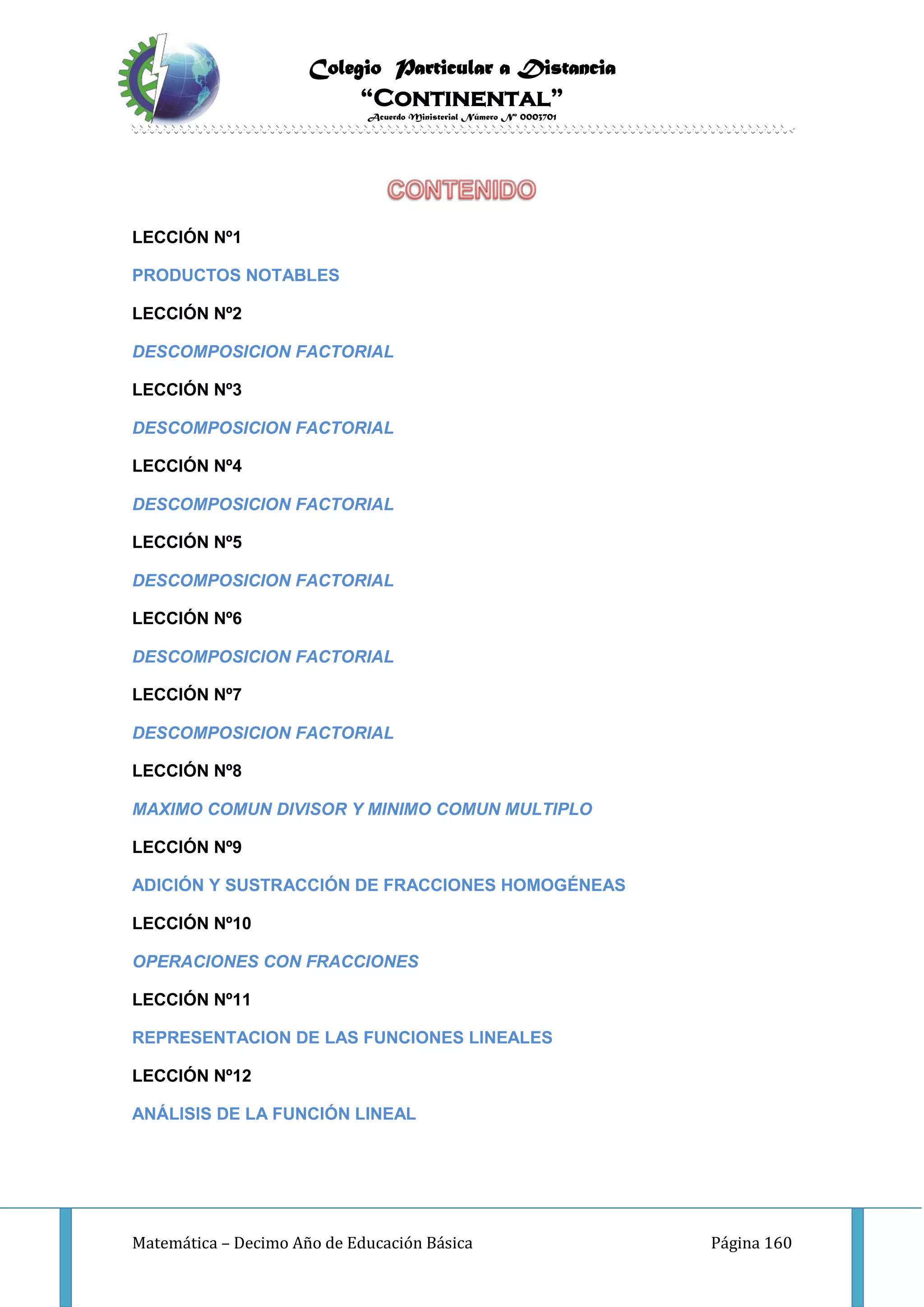 Colegio Particular a Distancia
“Continental”
Acuerdo Ministerial Número Nº 0003701
Matemática – Decimo Año de Educación Básica Página 160
LECCIÓN Nº1
PRODUCTOS NOTABLES
LECCIÓN Nº2
DESCOMPOSICION FACTORIAL
LECCIÓN Nº3
DESCOMPOSICION FACTORIAL
LECCIÓN Nº4
DESCOMPOSICION FACTORIAL
LECCIÓN Nº5
DESCOMPOSICION FACTORIAL
LECCIÓN Nº6
DESCOMPOSICION FACTORIAL
LECCIÓN Nº7
DESCOMPOSICION FACTORIAL
LECCIÓN Nº8
MAXIMO COMUN DIVISOR Y MINIMO COMUN MULTIPLO
LECCIÓN Nº9
ADICIÓN Y SUSTRACCIÓN DE FRACCIONES HOMOGÉNEAS
LECCIÓN Nº10
OPERACIONES CON FRACCIONES
LECCIÓN Nº11
REPRESENTACION DE LAS FUNCIONES LINEALES
LECCIÓN Nº12
ANÁLISIS DE LA FUNCIÓN LINEAL
 