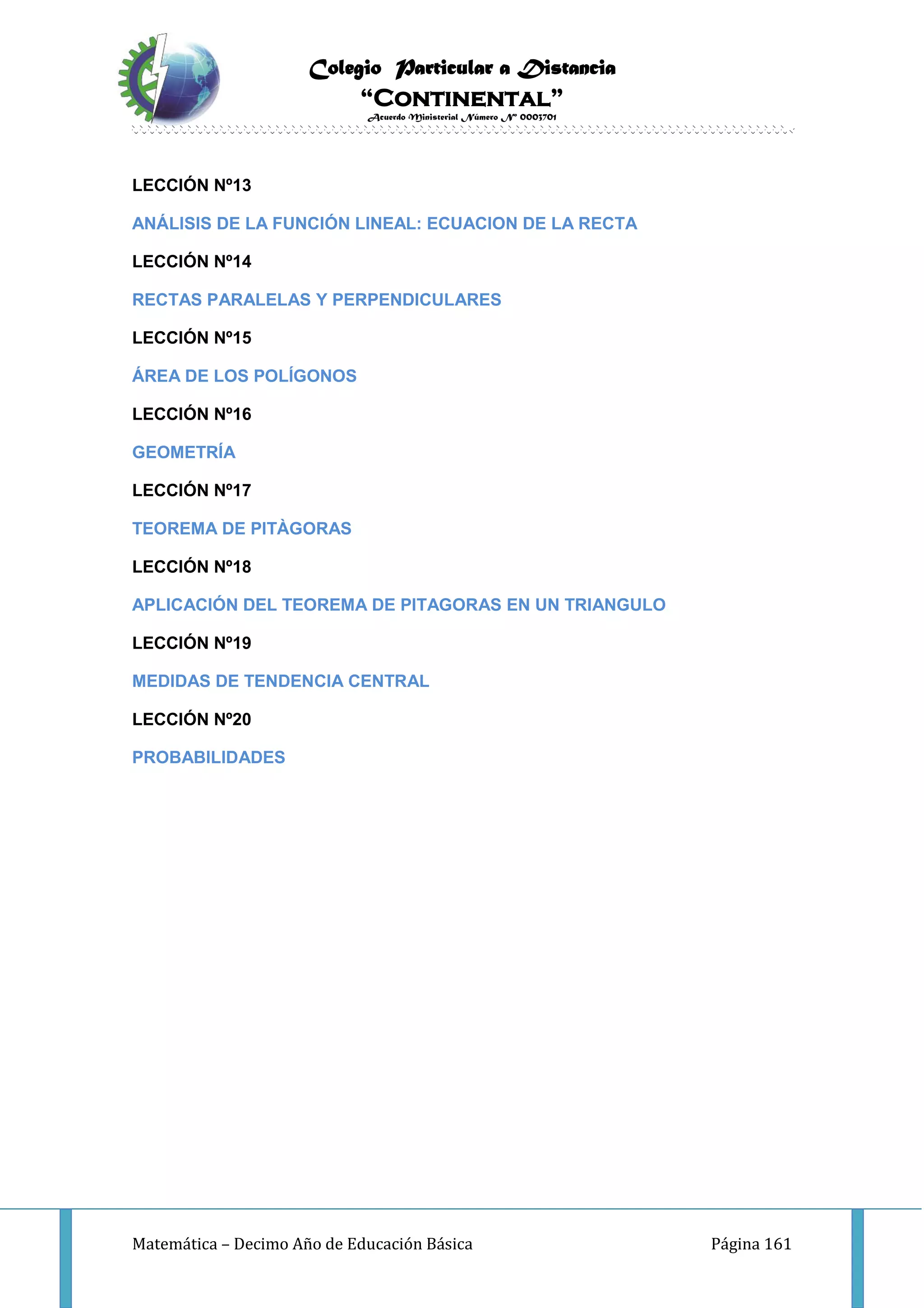 Colegio Particular a Distancia
“Continental”
Acuerdo Ministerial Número Nº 0003701
Matemática – Decimo Año de Educación Básica Página 161
LECCIÓN Nº13
ANÁLISIS DE LA FUNCIÓN LINEAL: ECUACION DE LA RECTA
LECCIÓN Nº14
RECTAS PARALELAS Y PERPENDICULARES
LECCIÓN Nº15
ÁREA DE LOS POLÍGONOS
LECCIÓN Nº16
GEOMETRÍA
LECCIÓN Nº17
TEOREMA DE PITÀGORAS
LECCIÓN Nº18
APLICACIÓN DEL TEOREMA DE PITAGORAS EN UN TRIANGULO
LECCIÓN Nº19
MEDIDAS DE TENDENCIA CENTRAL
LECCIÓN Nº20
PROBABILIDADES
 
