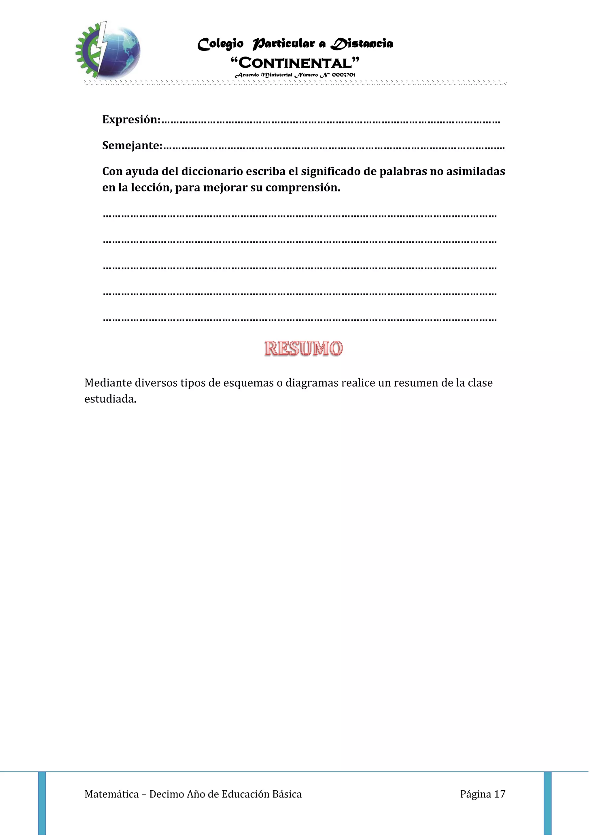Colegio Particular a Distancia
“Continental”
Acuerdo Ministerial Número Nº 0003701
Matemática – Decimo Año de Educación Básica Página 17
Expresión:…………………………………………………………………………………………………
Semejante:………………………………………………………………………………………………….
Con ayuda del diccionario escriba el significado de palabras no asimiladas
en la lección, para mejorar su comprensión.
…………………………………………………………………………………………………………………
…………………………………………………………………………………………………………………
…………………………………………………………………………………………………………………
…………………………………………………………………………………………………………………
…………………………………………………………………………………………………………………
Mediante diversos tipos de esquemas o diagramas realice un resumen de la clase
estudiada.
 