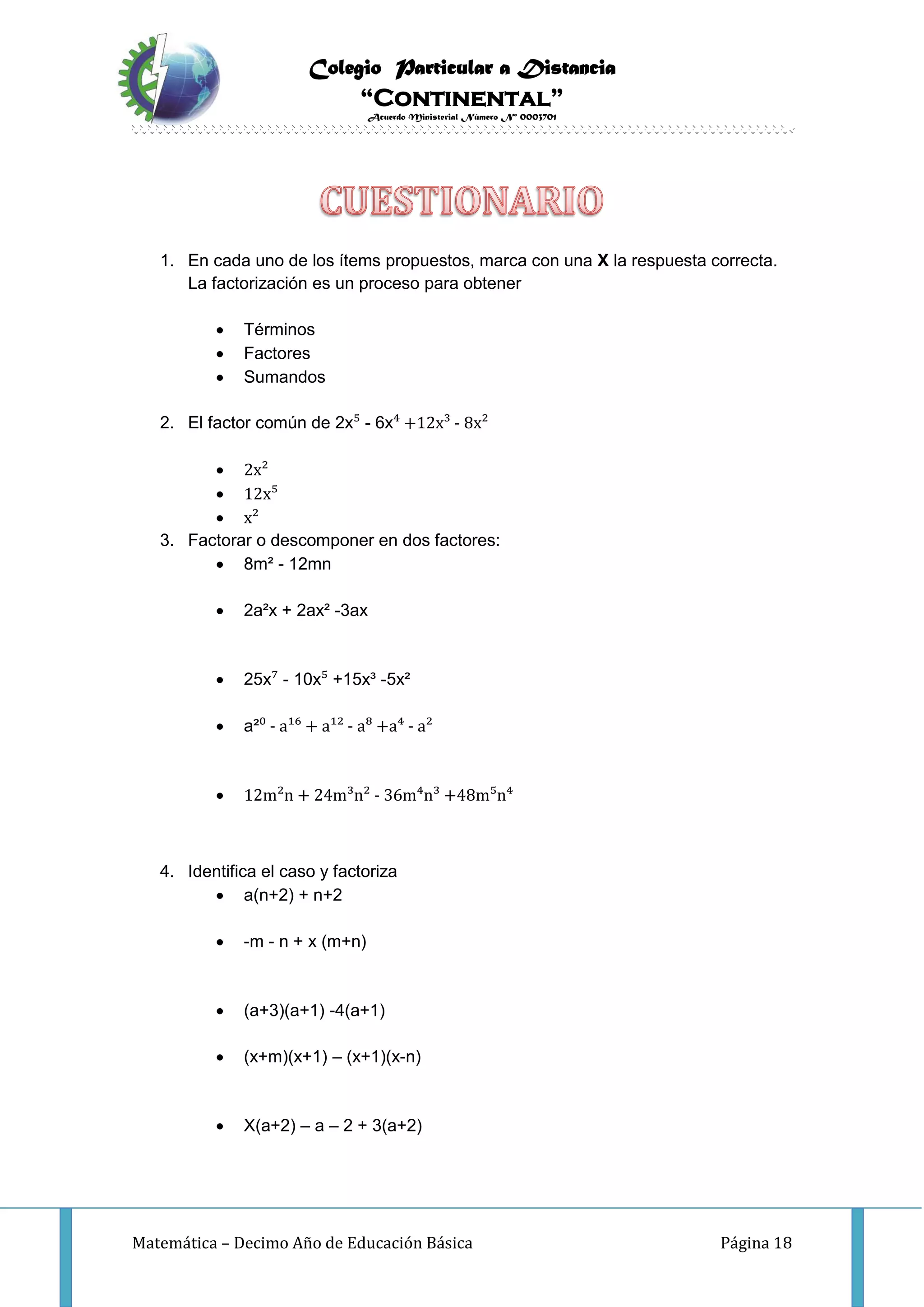 Colegio Particular a Distancia
“Continental”
Acuerdo Ministerial Número Nº 0003701
Matemática – Decimo Año de Educación Básica Página 18
1. En cada uno de los ítems propuestos, marca con una X la respuesta correcta.
La factorización es un proceso para obtener
 Términos
 Factores
 Sumandos
2. El factor común de 2x⁵ - 6x⁴ +12x³ - 8x²
 2x²
 12x⁵
 x²
3. Factorar o descomponer en dos factores:
 8m² - 12mn
 2a²x + 2ax² -3ax
 25x⁷ - 10x⁵ +15x³ -5x²
 a²⁰ - a¹⁶ + a¹² - a⁸ +a⁴ - a²
 12m²n + 24m³n² - 36m⁴n³ +48m⁵n⁴
4. Identifica el caso y factoriza
 a(n+2) + n+2
 -m - n + x (m+n)
 (a+3)(a+1) -4(a+1)
 (x+m)(x+1) – (x+1)(x-n)
 X(a+2) – a – 2 + 3(a+2)
 