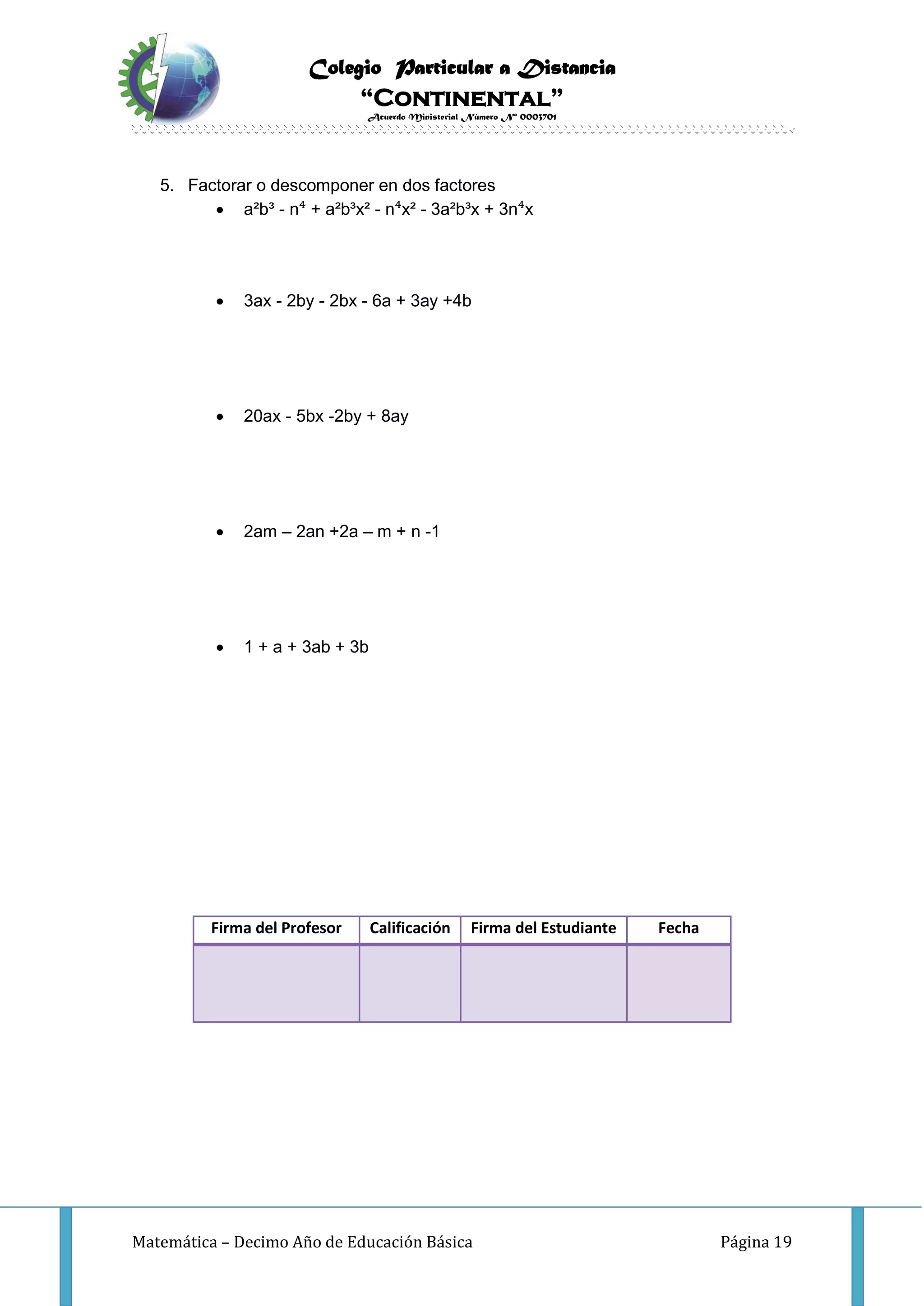 Colegio Particular a Distancia
“Continental”
Acuerdo Ministerial Número Nº 0003701
Matemática – Decimo Año de Educación Básica Página 19
5. Factorar o descomponer en dos factores
 a²b³ - n⁴ + a²b³x² - n⁴x² - 3a²b³x + 3n⁴x
 3ax - 2by - 2bx - 6a + 3ay +4b
 20ax - 5bx -2by + 8ay
 2am – 2an +2a – m + n -1
 1 + a + 3ab + 3b
Firma del Profesor Calificación Firma del Estudiante Fecha
 