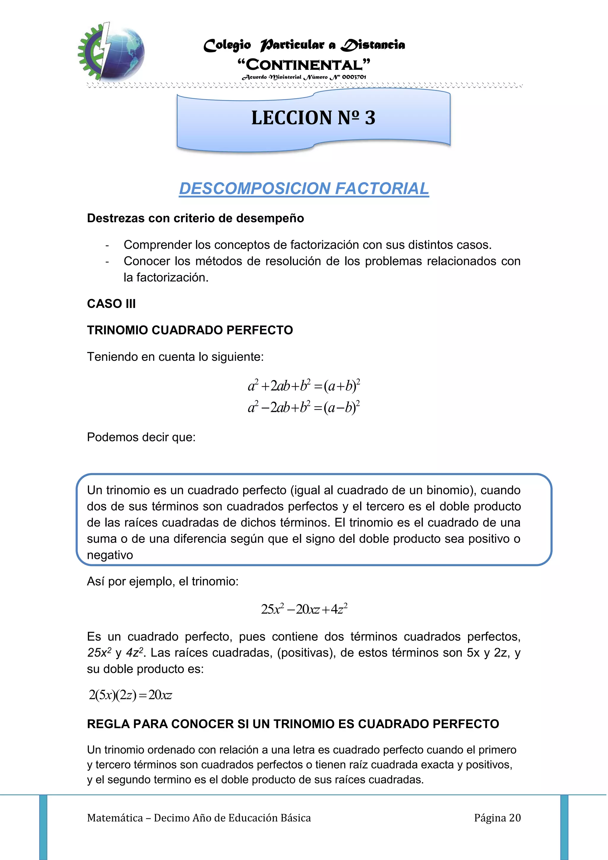 Colegio Particular a Distancia
“Continental”
Acuerdo Ministerial Número Nº 0003701
Matemática – Decimo Año de Educación Básica Página 20
DESCOMPOSICION FACTORIAL
Destrezas con criterio de desempeño
- Comprender los conceptos de factorización con sus distintos casos.
- Conocer los métodos de resolución de los problemas relacionados con
la factorización.
CASO III
TRINOMIO CUADRADO PERFECTO
Teniendo en cuenta lo siguiente:
2 2 2
2 2 2
2 ( )
2 ( )
a ab b a b
a ab b a b
   
   
Podemos decir que:
Un trinomio es un cuadrado perfecto (igual al cuadrado de un binomio), cuando
dos de sus términos son cuadrados perfectos y el tercero es el doble producto
de las raíces cuadradas de dichos términos. El trinomio es el cuadrado de una
suma o de una diferencia según que el signo del doble producto sea positivo o
negativo
Así por ejemplo, el trinomio:
2 2
25 20 4x xz z 
Es un cuadrado perfecto, pues contiene dos términos cuadrados perfectos,
25x2 y 4z2. Las raíces cuadradas, (positivas), de estos términos son 5x y 2z, y
su doble producto es:
2(5 )(2 ) 20x z xz
REGLA PARA CONOCER SI UN TRINOMIO ES CUADRADO PERFECTO
Un trinomio ordenado con relación a una letra es cuadrado perfecto cuando el primero
y tercero términos son cuadrados perfectos o tienen raíz cuadrada exacta y positivos,
y el segundo termino es el doble producto de sus raíces cuadradas.
LECCION Nº 3
 