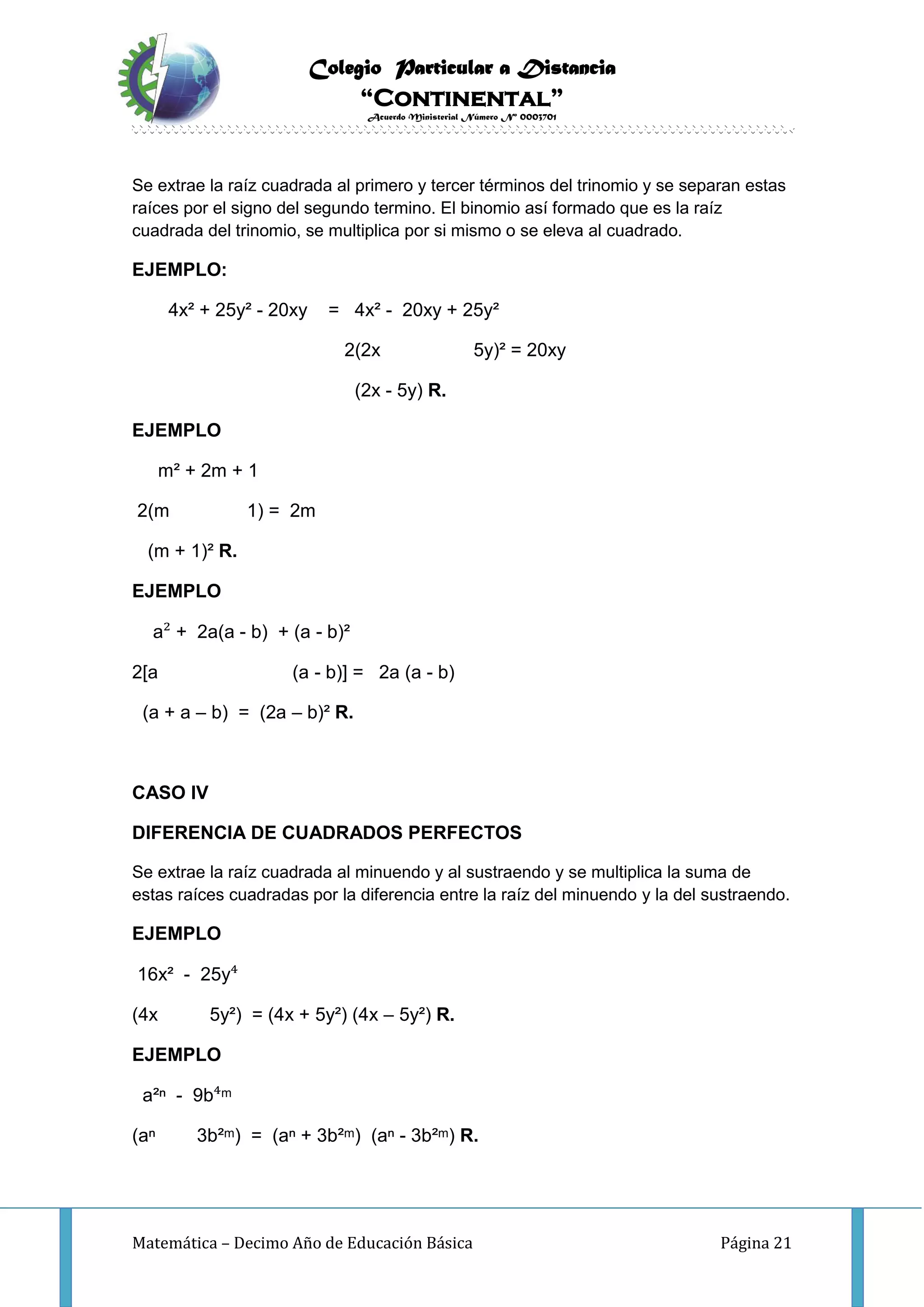 Colegio Particular a Distancia
“Continental”
Acuerdo Ministerial Número Nº 0003701
Matemática – Decimo Año de Educación Básica Página 21
Se extrae la raíz cuadrada al primero y tercer términos del trinomio y se separan estas
raíces por el signo del segundo termino. El binomio así formado que es la raíz
cuadrada del trinomio, se multiplica por si mismo o se eleva al cuadrado.
EJEMPLO:
4x² + 25y² - 20xy = 4x² - 20xy + 25y²
2(2x 5y)² = 20xy
(2x - 5y) R.
EJEMPLO
m² + 2m + 1
2(m 1) = 2m
(m + 1)² R.
EJEMPLO
a² + 2a(a - b) + (a - b)²
2[a (a - b)] = 2a (a - b)
(a + a – b) = (2a – b)² R.
CASO IV
DIFERENCIA DE CUADRADOS PERFECTOS
Se extrae la raíz cuadrada al minuendo y al sustraendo y se multiplica la suma de
estas raíces cuadradas por la diferencia entre la raíz del minuendo y la del sustraendo.
EJEMPLO
16x² - 25y⁴
(4x 5y²) = (4x + 5y²) (4x – 5y²) R.
EJEMPLO
a²ⁿ - 9b⁴ᵐ
(aⁿ 3b²ᵐ) = (aⁿ + 3b²ᵐ) (aⁿ - 3b²ᵐ) R.
 