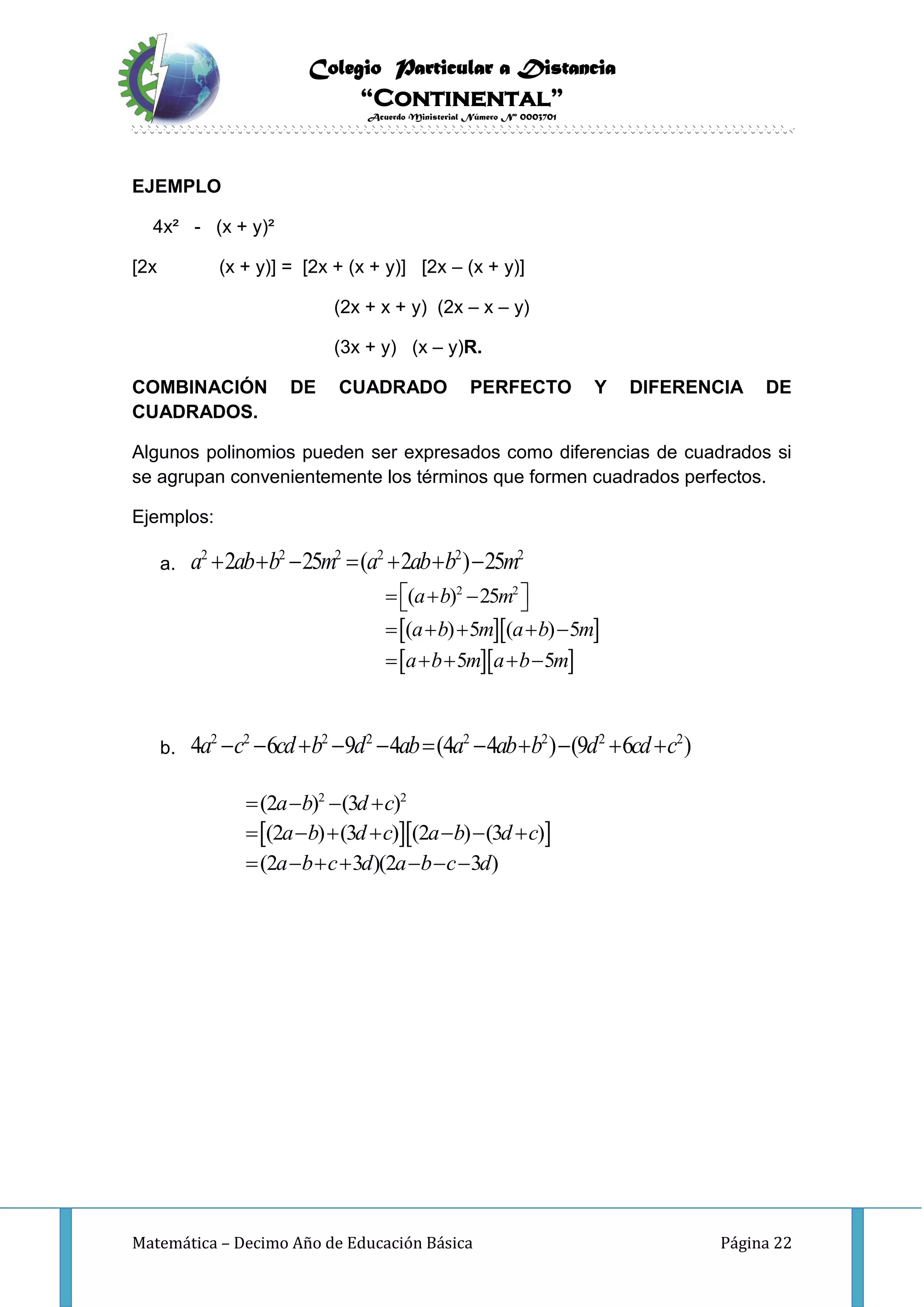 Colegio Particular a Distancia
“Continental”
Acuerdo Ministerial Número Nº 0003701
Matemática – Decimo Año de Educación Básica Página 22
EJEMPLO
4x² - (x + y)²
[2x (x + y)] = [2x + (x + y)] [2x – (x + y)]
(2x + x + y) (2x – x – y)
(3x + y) (x – y)R.
COMBINACIÓN DE CUADRADO PERFECTO Y DIFERENCIA DE
CUADRADOS.
Algunos polinomios pueden ser expresados como diferencias de cuadrados si
se agrupan convenientemente los términos que formen cuadrados perfectos.
Ejemplos:
a.
2 2 2 2 2 2
2 25 ( 2 ) 25a ab b m a ab b m      
  
  
2 2
( ) 25
( ) 5 ( ) 5
5 5
a b m
a b m a b m
a b m a b m
    
    
    
b.
2 2 2 2 2 2 2 2
4 6 9 4 (4 4 ) (9 6 )a c cd b d ab a ab b d cd c          
  
2 2
(2 ) (3 )
(2 ) (3 ) (2 ) (3 )
(2 3 )(2 3 )
a b d c
a b d c a b d c
a b c d a b c d
   
      
      
 
