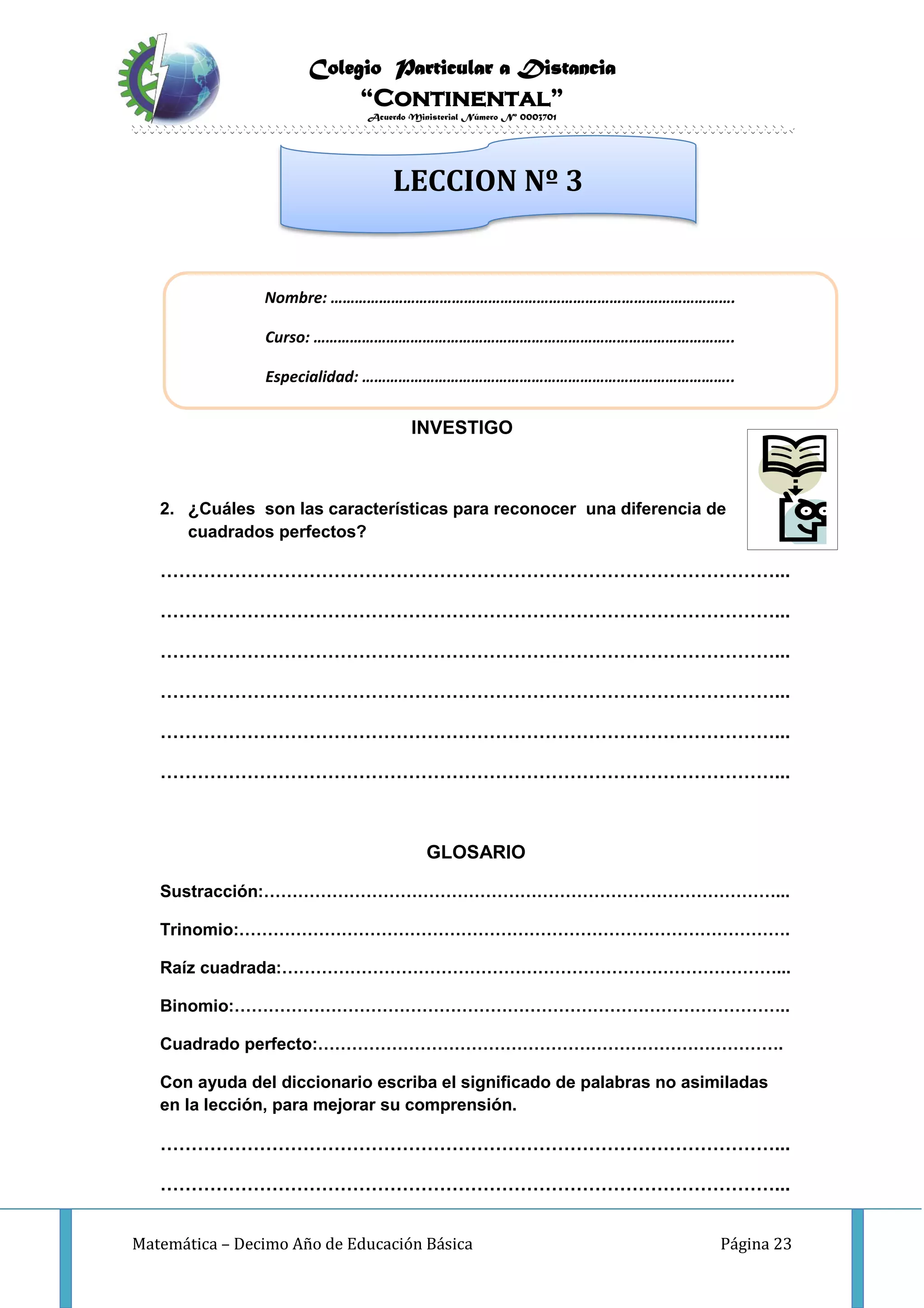 Colegio Particular a Distancia
“Continental”
Acuerdo Ministerial Número Nº 0003701
Matemática – Decimo Año de Educación Básica Página 23
INVESTIGO
2. ¿Cuáles son las características para reconocer una diferencia de
cuadrados perfectos?
………………………………………………………………………………………...
………………………………………………………………………………………...
………………………………………………………………………………………...
………………………………………………………………………………………...
………………………………………………………………………………………...
………………………………………………………………………………………...
GLOSARIO
Sustracción:………………………………………………………………………………...
Trinomio:…………………………………………………………………………………….
Raíz cuadrada:……………………………………………………………………………...
Binomio:……………………………………………………………………………………..
Cuadrado perfecto:……………………………………………………………………….
Con ayuda del diccionario escriba el significado de palabras no asimiladas
en la lección, para mejorar su comprensión.
………………………………………………………………………………………...
………………………………………………………………………………………...
Nombre: ……………………………………………………………………………………….
Curso: …………………………………………………………………………………………..
Especialidad: ………………………………………………………………………………..
LECCION Nº 3
 