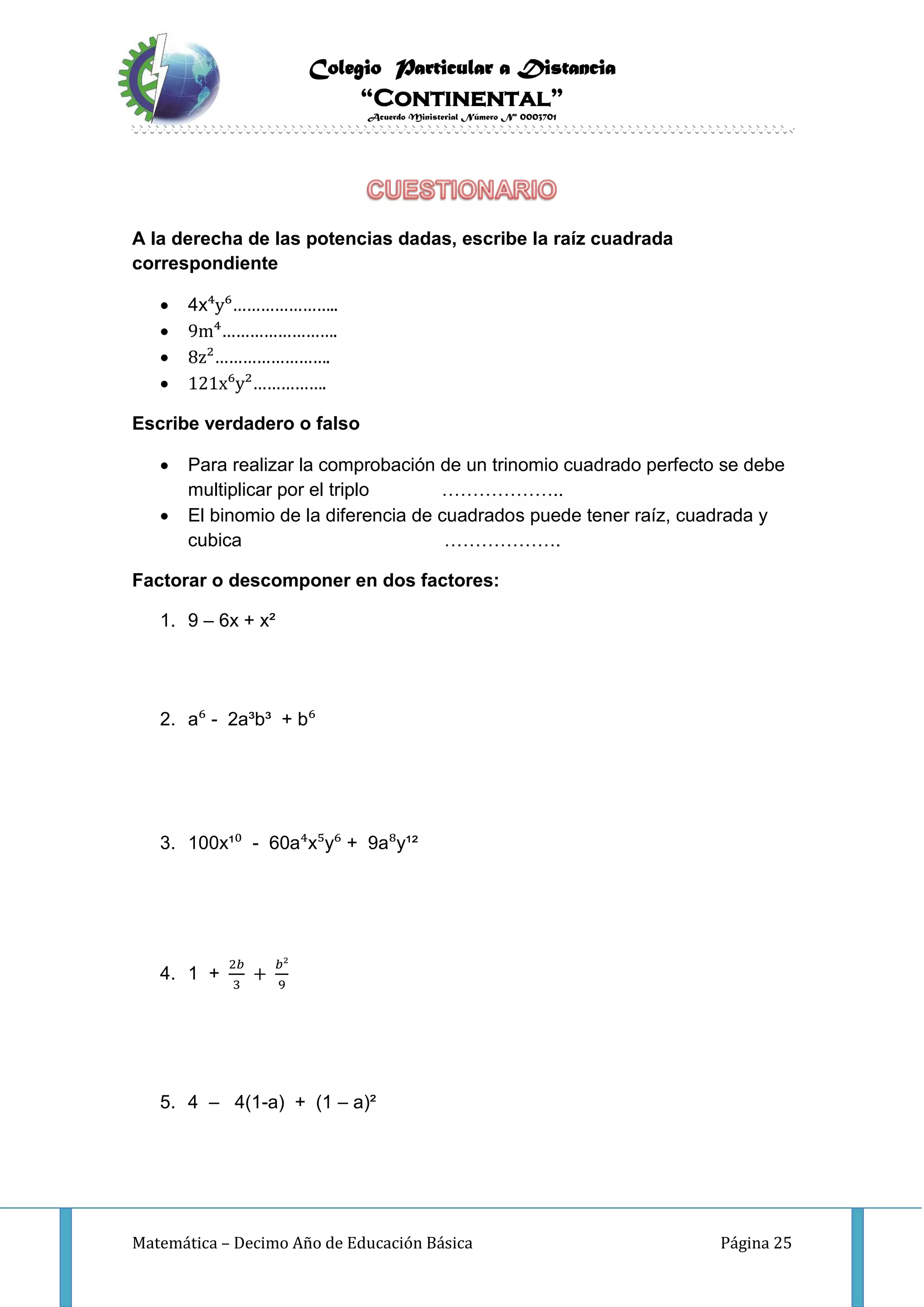 Colegio Particular a Distancia
“Continental”
Acuerdo Ministerial Número Nº 0003701
Matemática – Decimo Año de Educación Básica Página 25
A la derecha de las potencias dadas, escribe la raíz cuadrada
correspondiente
 4x⁴y⁶…………………..
 9m⁴…………………….
 8z²…………………….
 121x⁶y²…………….
Escribe verdadero o falso
 Para realizar la comprobación de un trinomio cuadrado perfecto se debe
multiplicar por el triplo ………………..
 El binomio de la diferencia de cuadrados puede tener raíz, cuadrada y
cubica ……………….
Factorar o descomponer en dos factores:
1. 9 – 6x + x²
2. a⁶ - 2a³b³ + b⁶
3. 100x¹⁰ - 60a⁴x⁵y⁶ + 9a⁸y¹²
4. 1 +
2𝑏
3
+
𝑏²
9
5. 4 – 4(1-a) + (1 – a)²
 