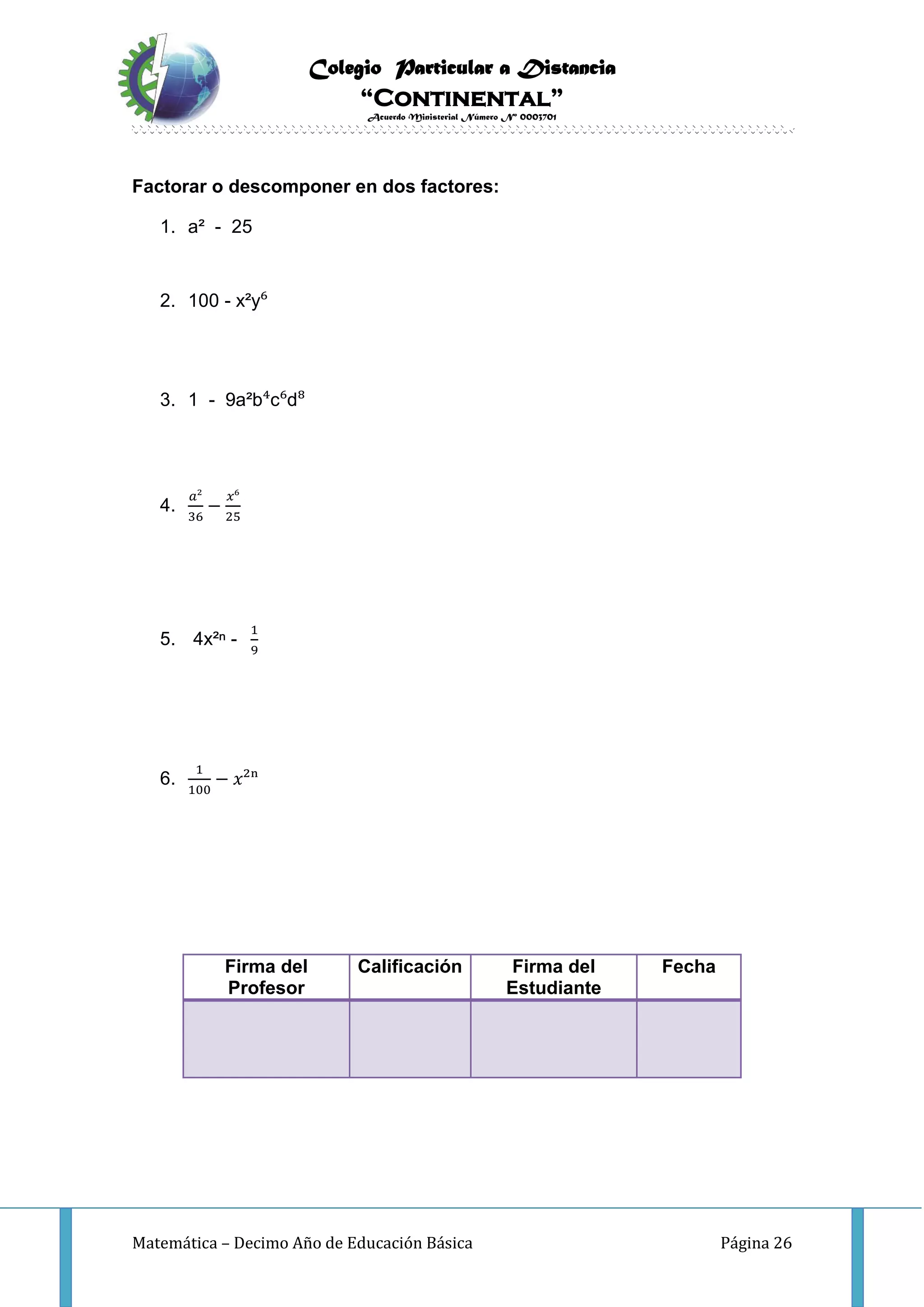 Colegio Particular a Distancia
“Continental”
Acuerdo Ministerial Número Nº 0003701
Matemática – Decimo Año de Educación Básica Página 26
Factorar o descomponer en dos factores:
1. a² - 25
2. 100 - x²y⁶
3. 1 - 9a²b⁴c⁶d⁸
4.
𝑎²
36
−
𝑥⁶
25
5. 4x²ⁿ -
1
9
6.
1
100
− 𝑥²ⁿ
Firma del
Profesor
Calificación Firma del
Estudiante
Fecha
 
