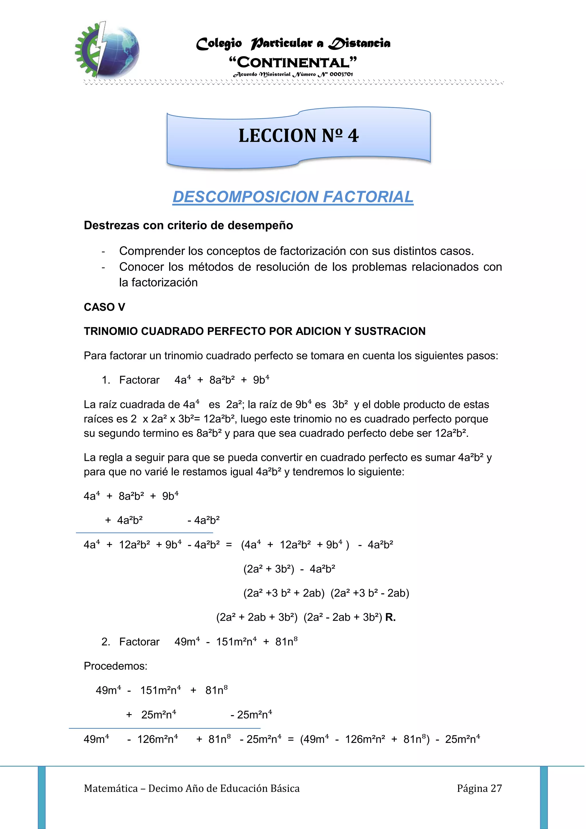 Colegio Particular a Distancia
“Continental”
Acuerdo Ministerial Número Nº 0003701
Matemática – Decimo Año de Educación Básica Página 27
DESCOMPOSICION FACTORIAL
Destrezas con criterio de desempeño
- Comprender los conceptos de factorización con sus distintos casos.
- Conocer los métodos de resolución de los problemas relacionados con
la factorización
CASO V
TRINOMIO CUADRADO PERFECTO POR ADICION Y SUSTRACION
Para factorar un trinomio cuadrado perfecto se tomara en cuenta los siguientes pasos:
1. Factorar 4a⁴ + 8a²b² + 9b⁴
La raíz cuadrada de 4a⁴ es 2a²; la raíz de 9b⁴ es 3b² y el doble producto de estas
raíces es 2 x 2a² x 3b²= 12a²b², luego este trinomio no es cuadrado perfecto porque
su segundo termino es 8a²b² y para que sea cuadrado perfecto debe ser 12a²b².
La regla a seguir para que se pueda convertir en cuadrado perfecto es sumar 4a²b² y
para que no varié le restamos igual 4a²b² y tendremos lo siguiente:
4a⁴ + 8a²b² + 9b⁴
+ 4a²b² - 4a²b²
4a⁴ + 12a²b² + 9b⁴ - 4a²b² = (4a⁴ + 12a²b² + 9b⁴ ) - 4a²b²
(2a² + 3b²) - 4a²b²
(2a² +3 b² + 2ab) (2a² +3 b² - 2ab)
(2a² + 2ab + 3b²) (2a² - 2ab + 3b²) R.
2. Factorar 49m⁴ - 151m²n⁴ + 81n⁸
Procedemos:
49m⁴ - 151m²n⁴ + 81n⁸
+ 25m²n⁴ - 25m²n⁴
49m⁴ - 126m²n⁴ + 81n⁸ - 25m²n⁴ = (49m⁴ - 126m²n² + 81n⁸) - 25m²n⁴
LECCION Nº 4
 