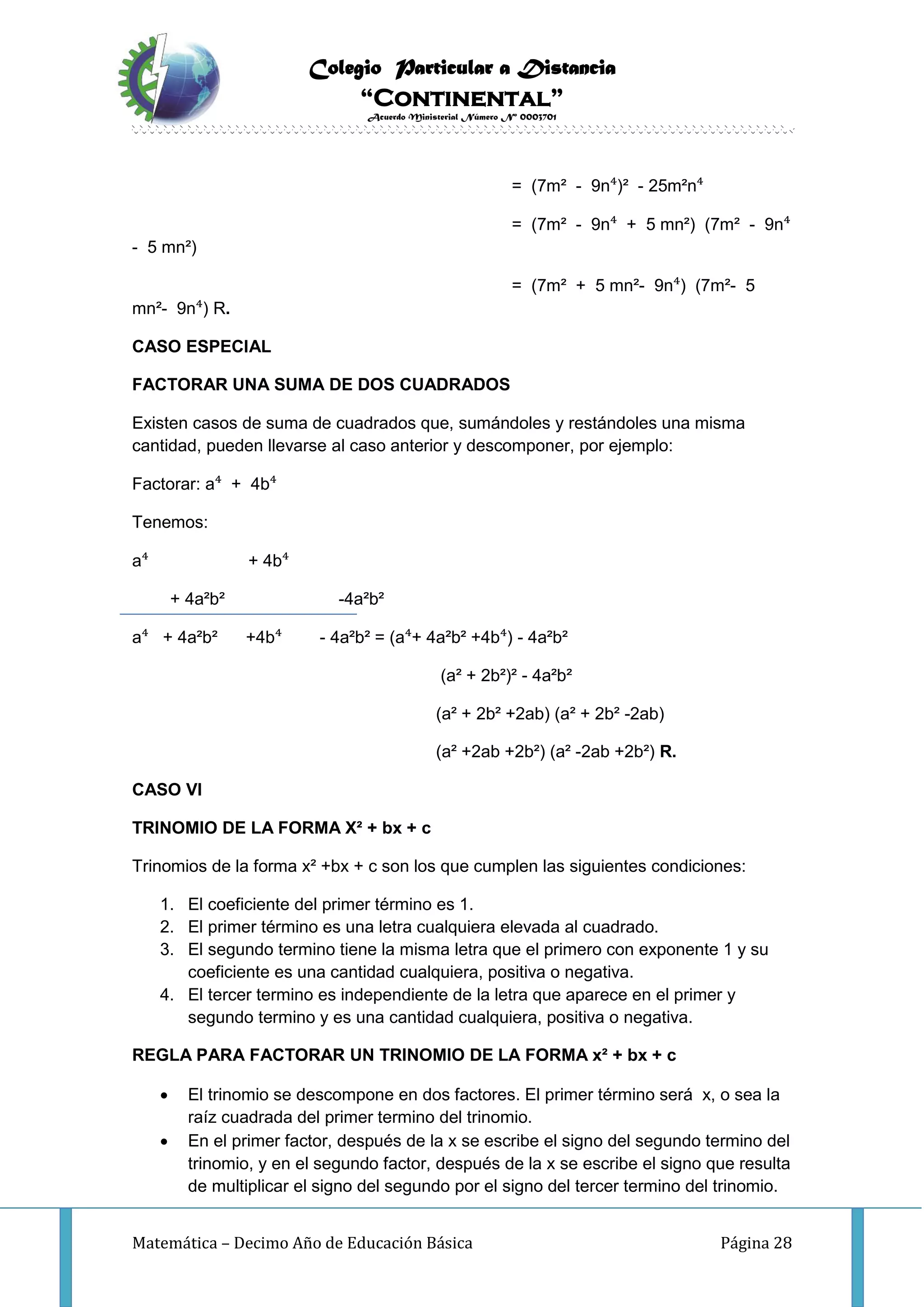 Colegio Particular a Distancia
“Continental”
Acuerdo Ministerial Número Nº 0003701
Matemática – Decimo Año de Educación Básica Página 28
= (7m² - 9n⁴)² - 25m²n⁴
= (7m² - 9n⁴ + 5 mn²) (7m² - 9n⁴
- 5 mn²)
= (7m² + 5 mn²- 9n⁴) (7m²- 5
mn²- 9n⁴) R.
CASO ESPECIAL
FACTORAR UNA SUMA DE DOS CUADRADOS
Existen casos de suma de cuadrados que, sumándoles y restándoles una misma
cantidad, pueden llevarse al caso anterior y descomponer, por ejemplo:
Factorar: a⁴ + 4b⁴
Tenemos:
a⁴ + 4b⁴
+ 4a²b² -4a²b²
a⁴ + 4a²b² +4b⁴ - 4a²b² = (a⁴+ 4a²b² +4b⁴) - 4a²b²
(a² + 2b²)² - 4a²b²
(a² + 2b² +2ab) (a² + 2b² -2ab)
(a² +2ab +2b²) (a² -2ab +2b²) R.
CASO VI
TRINOMIO DE LA FORMA X² + bx + c
Trinomios de la forma x² +bx + c son los que cumplen las siguientes condiciones:
1. El coeficiente del primer término es 1.
2. El primer término es una letra cualquiera elevada al cuadrado.
3. El segundo termino tiene la misma letra que el primero con exponente 1 y su
coeficiente es una cantidad cualquiera, positiva o negativa.
4. El tercer termino es independiente de la letra que aparece en el primer y
segundo termino y es una cantidad cualquiera, positiva o negativa.
REGLA PARA FACTORAR UN TRINOMIO DE LA FORMA x² + bx + c
 El trinomio se descompone en dos factores. El primer término será x, o sea la
raíz cuadrada del primer termino del trinomio.
 En el primer factor, después de la x se escribe el signo del segundo termino del
trinomio, y en el segundo factor, después de la x se escribe el signo que resulta
de multiplicar el signo del segundo por el signo del tercer termino del trinomio.
 