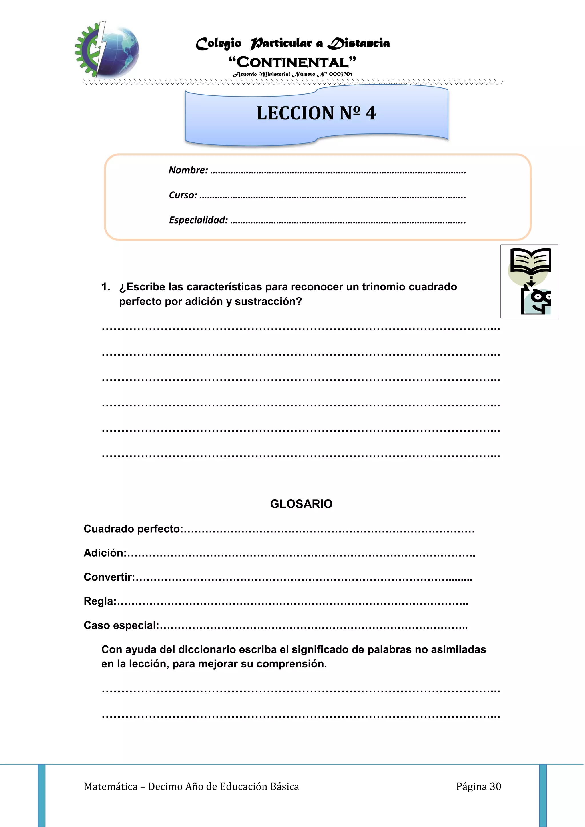 Colegio Particular a Distancia
“Continental”
Acuerdo Ministerial Número Nº 0003701
Matemática – Decimo Año de Educación Básica Página 30
INVESTIGO
1. ¿Escribe las características para reconocer un trinomio cuadrado
perfecto por adición y sustracción?
………………………………………………………………………………………...
………………………………………………………………………………………...
………………………………………………………………………………………...
………………………………………………………………………………………...
………………………………………………………………………………………...
………………………………………………………………………………………...
GLOSARIO
Cuadrado perfecto:………………………………………………………………………
Adición:…………………………………………………………………………………….
Convertir:……………………………………………………………………………........
Regla:……………………………………………………………………………………..
Caso especial:…………………………………………………………………………..
Con ayuda del diccionario escriba el significado de palabras no asimiladas
en la lección, para mejorar su comprensión.
………………………………………………………………………………………...
………………………………………………………………………………………...
Nombre: ……………………………………………………………………………………….
Curso: …………………………………………………………………………………………..
Especialidad: ………………………………………………………………………………..
LECCION Nº 4
 