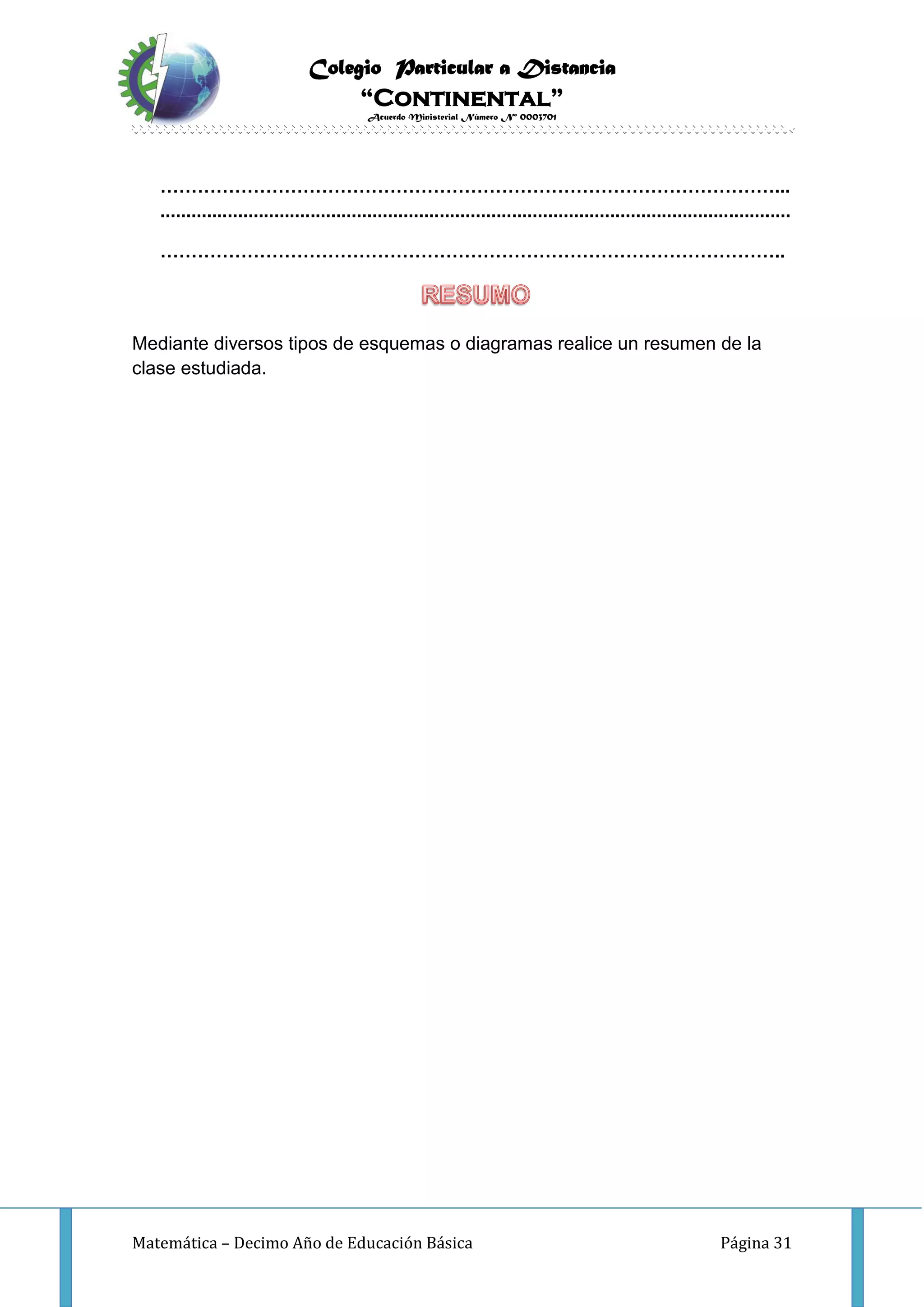 Colegio Particular a Distancia
“Continental”
Acuerdo Ministerial Número Nº 0003701
Matemática – Decimo Año de Educación Básica Página 31
………………………………………………………………………………………...
..........................................................................................................................
………………………………………………………………………………………..
Mediante diversos tipos de esquemas o diagramas realice un resumen de la
clase estudiada.
 