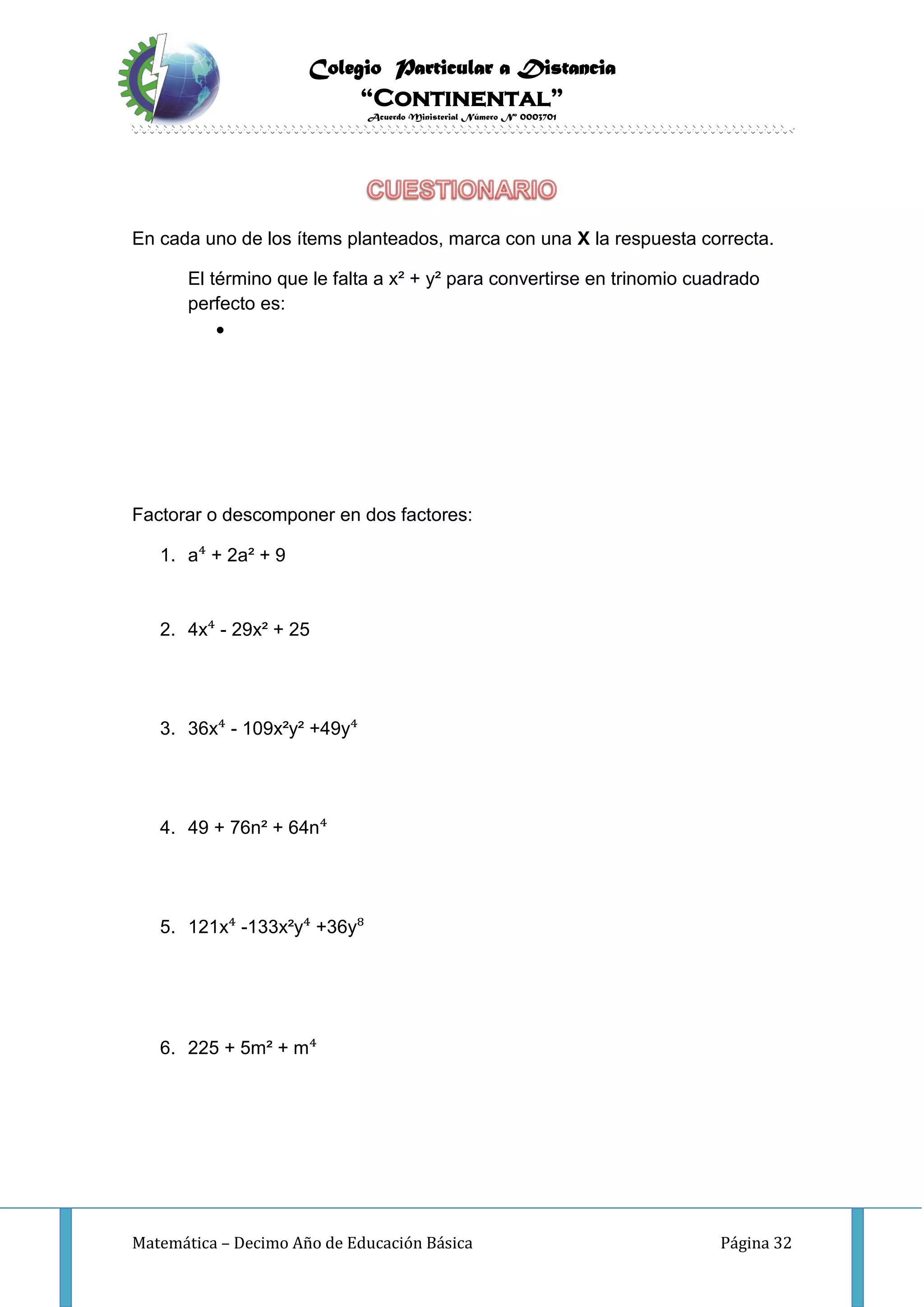 Colegio Particular a Distancia
“Continental”
Acuerdo Ministerial Número Nº 0003701
Matemática – Decimo Año de Educación Básica Página 32
En cada uno de los ítems planteados, marca con una X la respuesta correcta.
El término que le falta a x² + y² para convertirse en trinomio cuadrado
perfecto es:

Factorar o descomponer en dos factores:
1. a⁴ + 2a² + 9
2. 4x⁴ - 29x² + 25
3. 36x⁴ - 109x²y² +49y⁴
4. 49 + 76n² + 64n⁴
5. 121x⁴ -133x²y⁴ +36y⁸
6. 225 + 5m² + m⁴
 