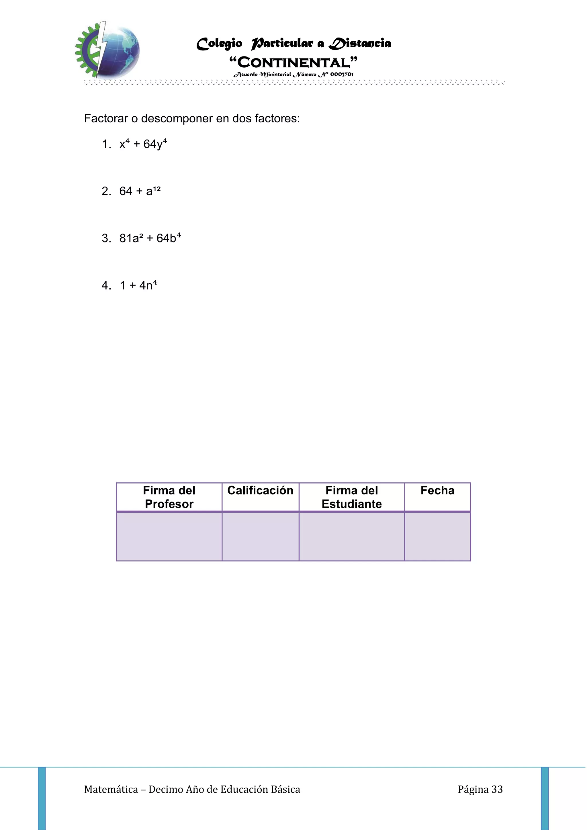 Colegio Particular a Distancia
“Continental”
Acuerdo Ministerial Número Nº 0003701
Matemática – Decimo Año de Educación Básica Página 33
Factorar o descomponer en dos factores:
1. x⁴ + 64y⁴
2. 64 + a¹²
3. 81a² + 64b⁴
4. 1 + 4n⁴
Firma del
Profesor
Calificación Firma del
Estudiante
Fecha
 