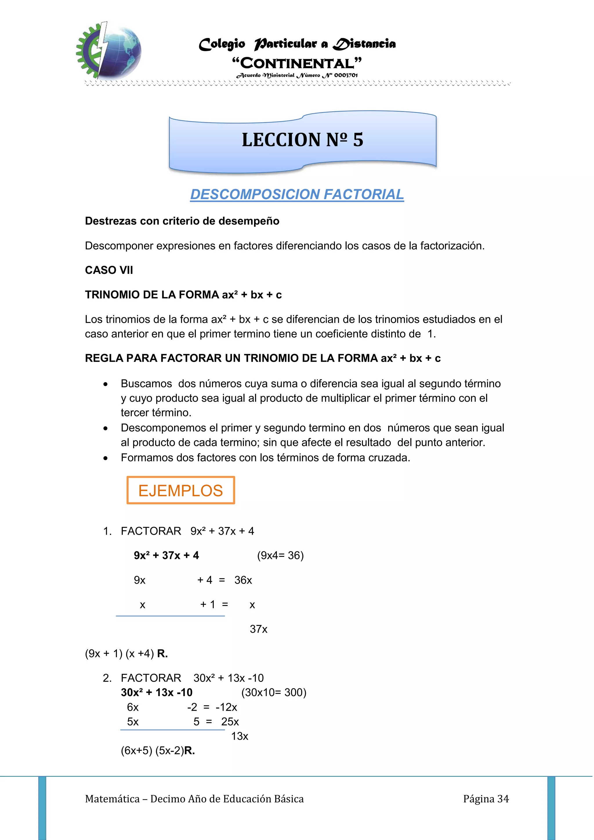 Colegio Particular a Distancia
“Continental”
Acuerdo Ministerial Número Nº 0003701
Matemática – Decimo Año de Educación Básica Página 34
DESCOMPOSICION FACTORIAL
Destrezas con criterio de desempeño
Descomponer expresiones en factores diferenciando los casos de la factorización.
CASO VII
TRINOMIO DE LA FORMA ax² + bx + c
Los trinomios de la forma ax² + bx + c se diferencian de los trinomios estudiados en el
caso anterior en que el primer termino tiene un coeficiente distinto de 1.
REGLA PARA FACTORAR UN TRINOMIO DE LA FORMA ax² + bx + c
 Buscamos dos números cuya suma o diferencia sea igual al segundo término
y cuyo producto sea igual al producto de multiplicar el primer término con el
tercer término.
 Descomponemos el primer y segundo termino en dos números que sean igual
al producto de cada termino; sin que afecte el resultado del punto anterior.
 Formamos dos factores con los términos de forma cruzada.
1. FACTORAR 9x² + 37x + 4
9x² + 37x + 4 (9x4= 36)
9x + 4 = 36x
x + 1 = x
37x
(9x + 1) (x +4) R.
2. FACTORAR 30x² + 13x -10
30x² + 13x -10 (30x10= 300)
6x -2 = -12x
5x 5 = 25x
13x
(6x+5) (5x-2)R.
LECCION Nº 5
EJEMPLOS
 