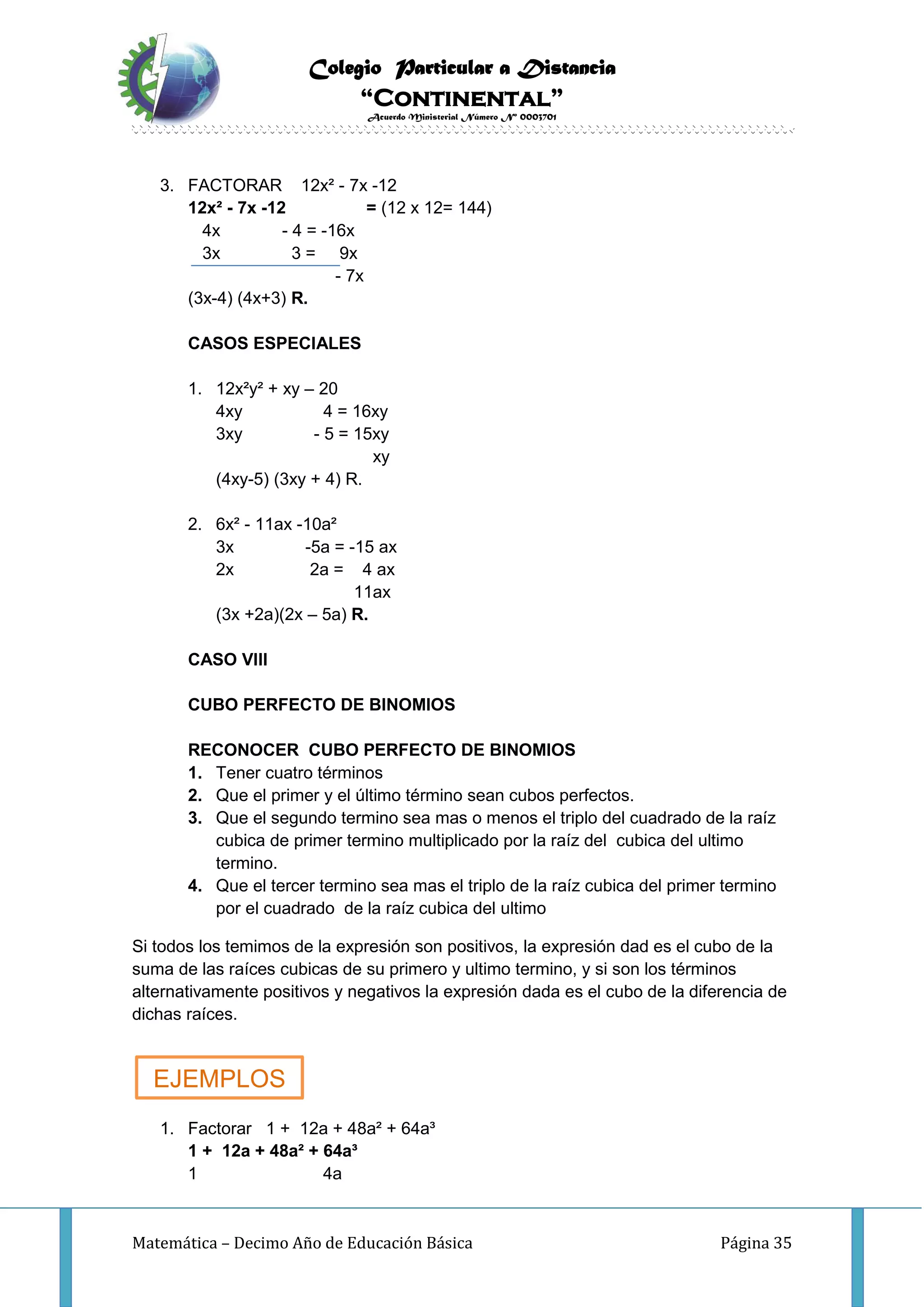 Colegio Particular a Distancia
“Continental”
Acuerdo Ministerial Número Nº 0003701
Matemática – Decimo Año de Educación Básica Página 35
3. FACTORAR 12x² - 7x -12
12x² - 7x -12 = (12 x 12= 144)
4x - 4 = -16x
3x 3 = 9x
- 7x
(3x-4) (4x+3) R.
CASOS ESPECIALES
1. 12x²y² + xy – 20
4xy 4 = 16xy
3xy - 5 = 15xy
xy
(4xy-5) (3xy + 4) R.
2. 6x² - 11ax -10a²
3x -5a = -15 ax
2x 2a = 4 ax
11ax
(3x +2a)(2x – 5a) R.
CASO VIII
CUBO PERFECTO DE BINOMIOS
RECONOCER CUBO PERFECTO DE BINOMIOS
1. Tener cuatro términos
2. Que el primer y el último término sean cubos perfectos.
3. Que el segundo termino sea mas o menos el triplo del cuadrado de la raíz
cubica de primer termino multiplicado por la raíz del cubica del ultimo
termino.
4. Que el tercer termino sea mas el triplo de la raíz cubica del primer termino
por el cuadrado de la raíz cubica del ultimo
Si todos los temimos de la expresión son positivos, la expresión dad es el cubo de la
suma de las raíces cubicas de su primero y ultimo termino, y si son los términos
alternativamente positivos y negativos la expresión dada es el cubo de la diferencia de
dichas raíces.
1. Factorar 1 + 12a + 48a² + 64a³
1 + 12a + 48a² + 64a³
1 4a
EJEMPLOS
 