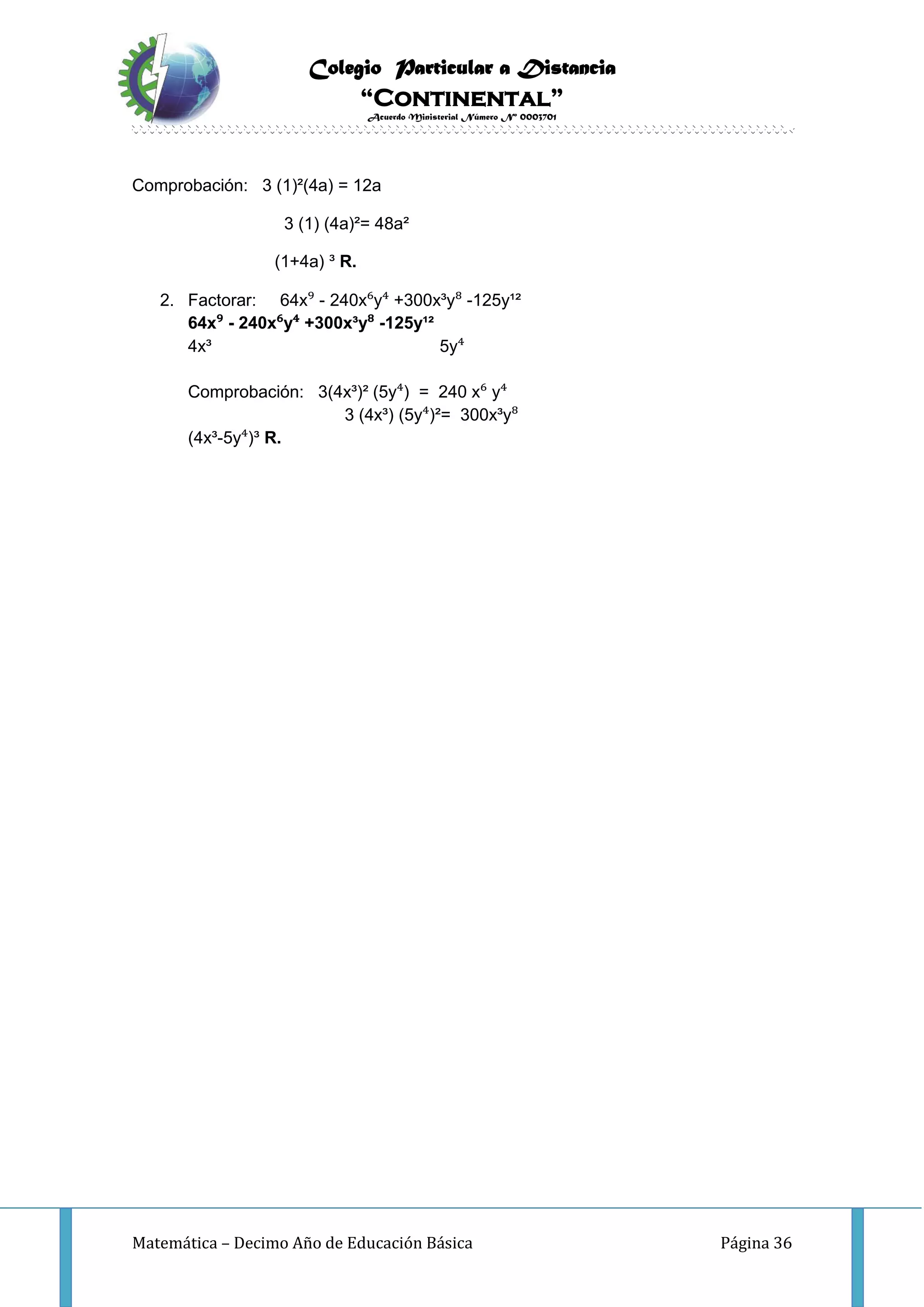 Colegio Particular a Distancia
“Continental”
Acuerdo Ministerial Número Nº 0003701
Matemática – Decimo Año de Educación Básica Página 36
Comprobación: 3 (1)²(4a) = 12a
3 (1) (4a)²= 48a²
(1+4a) ³ R.
2. Factorar: 64x⁹ - 240x⁶y⁴ +300x³y⁸ -125y¹²
64x⁹ - 240x⁶y⁴ +300x³y⁸ -125y¹²
4x³ 5y⁴
Comprobación: 3(4x³)² (5y⁴) = 240 x⁶ y⁴
3 (4x³) (5y⁴)²= 300x³y⁸
(4x³-5y⁴)³ R.
 