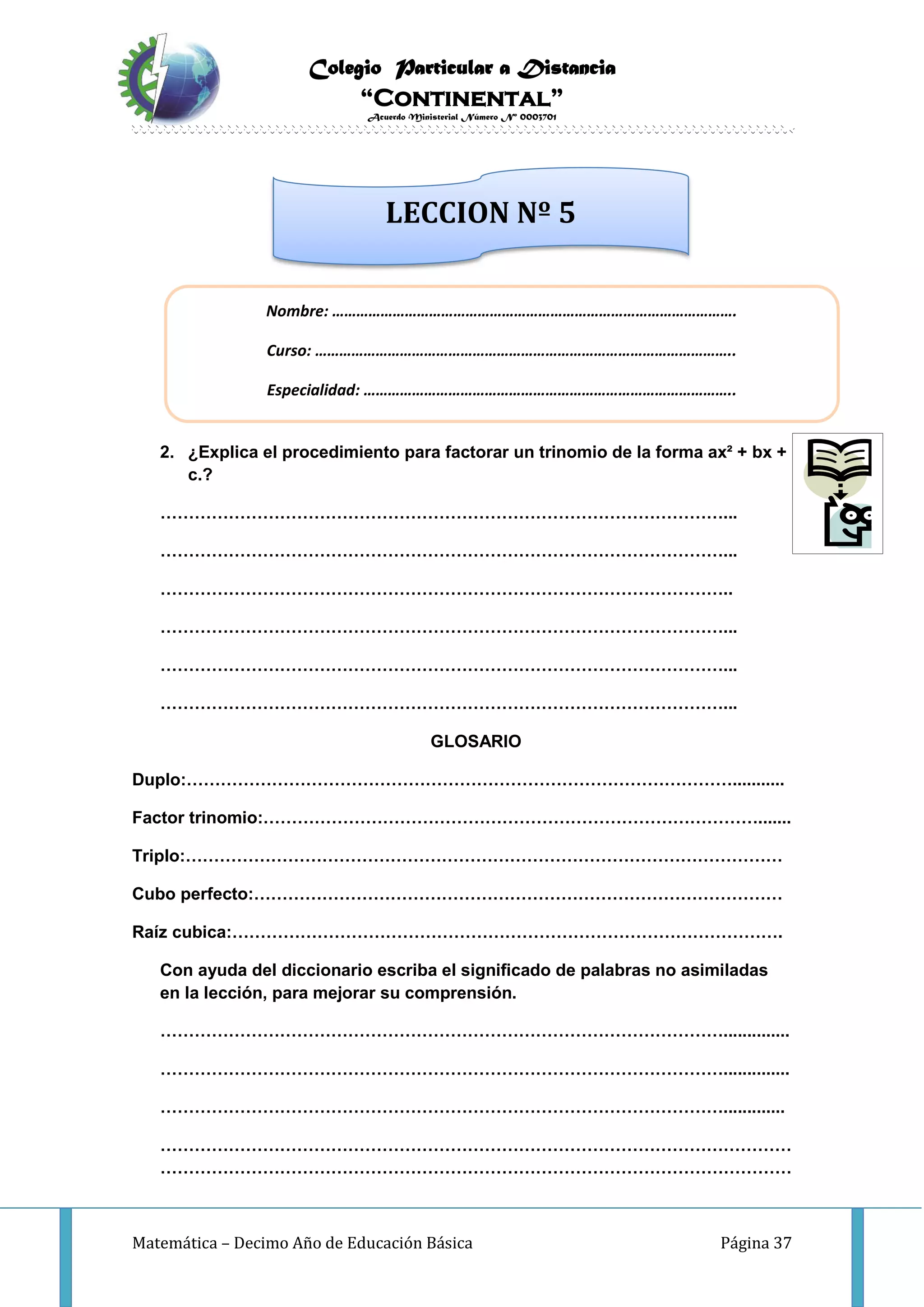 Colegio Particular a Distancia
“Continental”
Acuerdo Ministerial Número Nº 0003701
Matemática – Decimo Año de Educación Básica Página 37
INVESTIGO
2. ¿Explica el procedimiento para factorar un trinomio de la forma ax² + bx +
c.?
………………………………………………………………………………………...
………………………………………………………………………………………...
………………………………………………………………………………………..
………………………………………………………………………………………...
………………………………………………………………………………………...
………………………………………………………………………………………...
GLOSARIO
Duplo:……………………………………………………………………………………...........
Factor trinomio:…………………………………………………………………………….......
Triplo:……………………………………………………………………………………………
Cubo perfecto:…………………………………………………………………………………
Raíz cubica:…………………………………………………………………………………….
Con ayuda del diccionario escriba el significado de palabras no asimiladas
en la lección, para mejorar su comprensión.
………………………………………………………………………………………..............
………………………………………………………………………………………..............
……………………………………………………………………………………….............
…………………………………………………………………………………………………
…………………………………………………………………………………………………
Nombre: ……………………………………………………………………………………….
Curso: …………………………………………………………………………………………..
Especialidad: ………………………………………………………………………………..
LECCION Nº 5
 