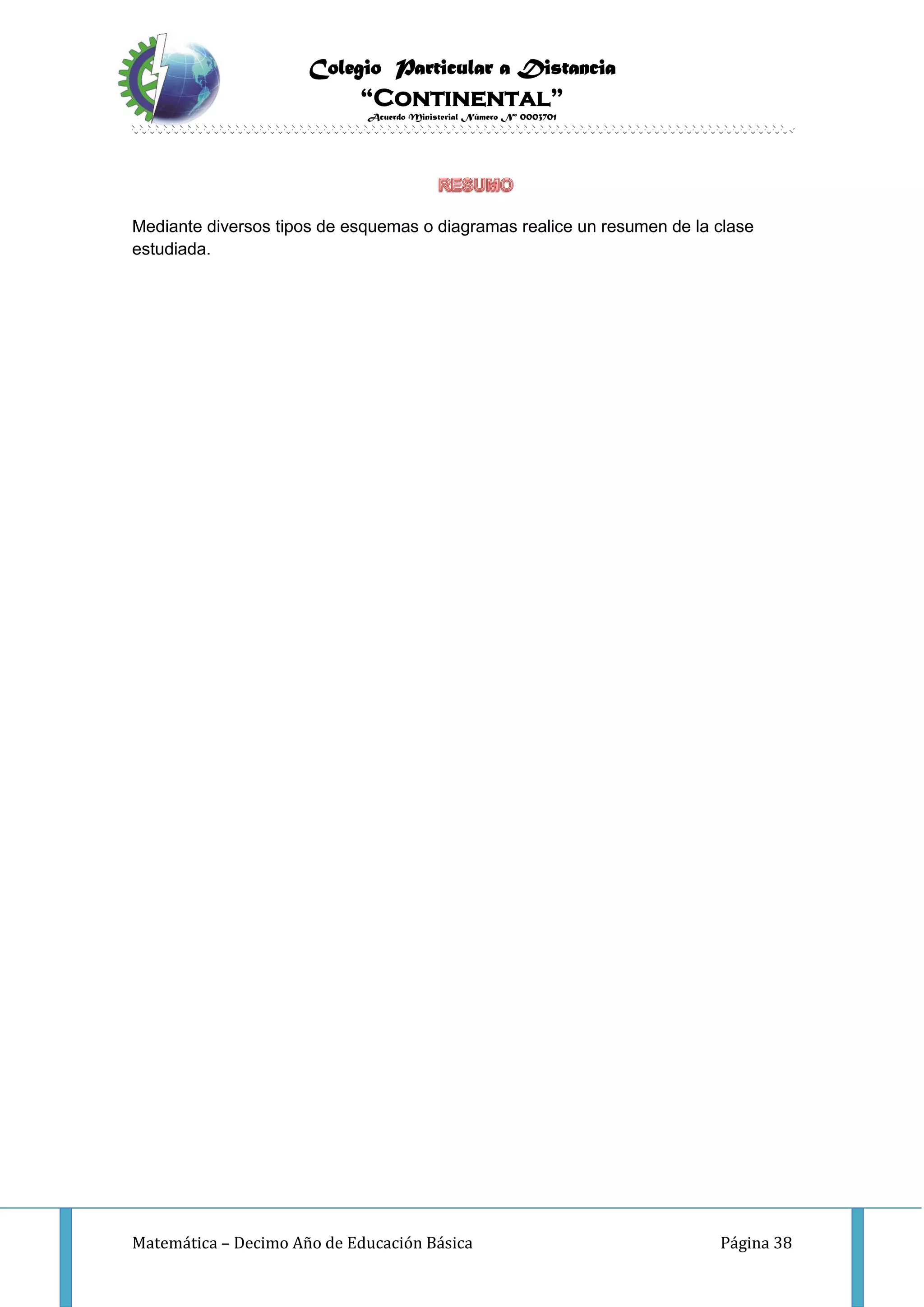 Colegio Particular a Distancia
“Continental”
Acuerdo Ministerial Número Nº 0003701
Matemática – Decimo Año de Educación Básica Página 38
Mediante diversos tipos de esquemas o diagramas realice un resumen de la clase
estudiada.
 