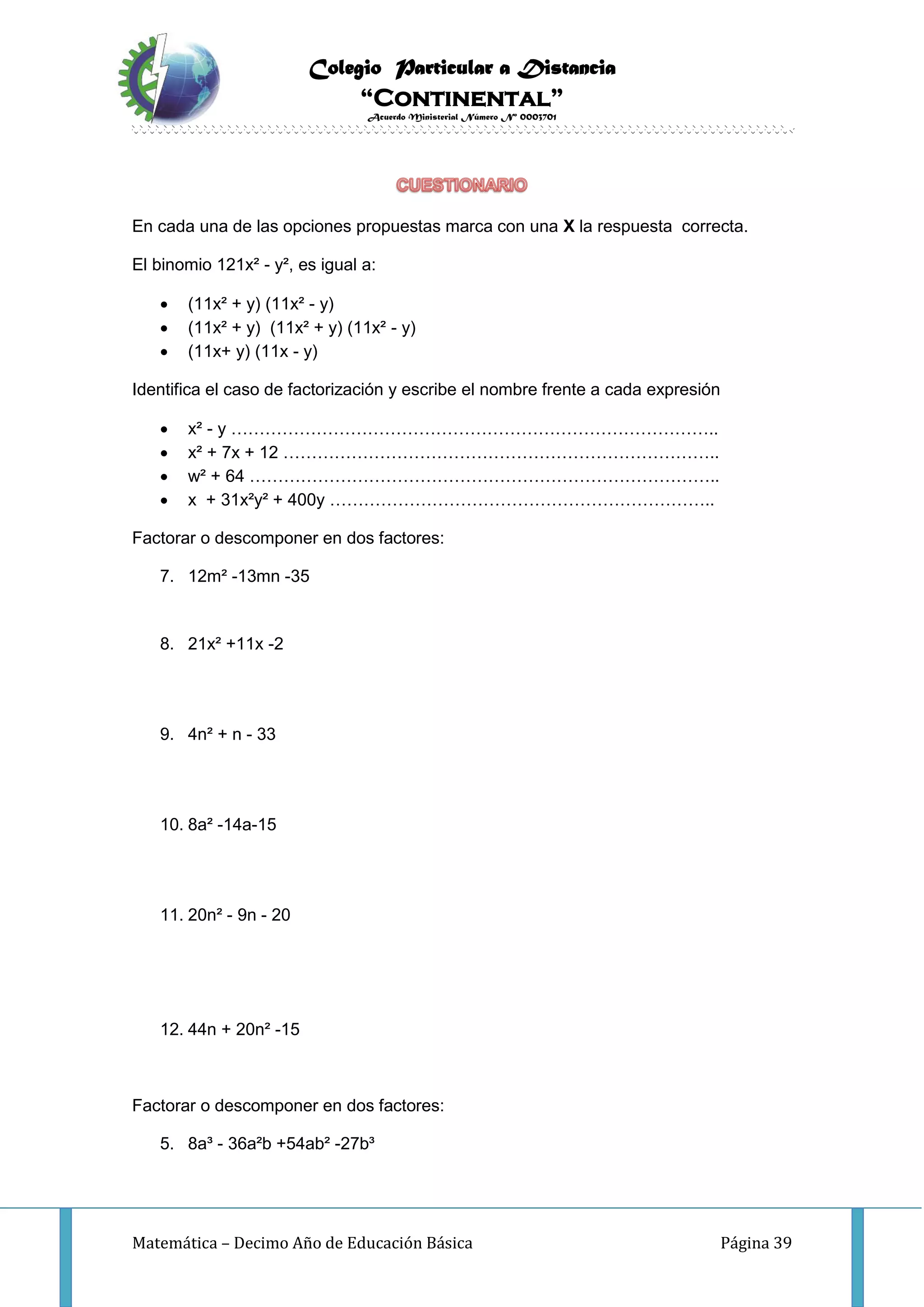 Colegio Particular a Distancia
“Continental”
Acuerdo Ministerial Número Nº 0003701
Matemática – Decimo Año de Educación Básica Página 39
En cada una de las opciones propuestas marca con una X la respuesta correcta.
El binomio 121x² - y², es igual a:
 (11x² + y) (11x² - y)
 (11x² + y) (11x² + y) (11x² - y)
 (11x+ y) (11x - y)
Identifica el caso de factorización y escribe el nombre frente a cada expresión
 x² - y …………………………………………………………………………..
 x² + 7x + 12 …………………………………………………………………..
 w² + 64 ………………………………………………………………………..
 x + 31x²y² + 400y …………………………………………………………..
Factorar o descomponer en dos factores:
7. 12m² -13mn -35
8. 21x² +11x -2
9. 4n² + n - 33
10. 8a² -14a-15
11. 20n² - 9n - 20
12. 44n + 20n² -15
Factorar o descomponer en dos factores:
5. 8a³ - 36a²b +54ab² -27b³
 